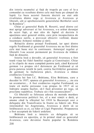 din istoria neamului şi faţă de trupele pe care el le-a
comandat cu rezultate dintre cele mai bune pe câmpul de
luptă. La baza acestei funeste decizii au stat atât
rivalitatea dintre rege şi Averescu şi Averescu şi
liberali, cât şi aprehensiunile generalului Berthelot sosit
în România”.
     Chiar şi generalul Radu R. Rosetti, unul dintre cei
mai aprigi adversari ai lui Averescu, s-a arătat deranjat
de acest fapt, şi mai ales de faptul că decizia îi
aparţinea unui general străin, care prin incapacitatea de
a conduce oştile, a provocat obiectiv vorbind, daune
însemnate Armatei române şi ţării.
     Relaţiile dintre prinţul Ferdinand, iar apoi dintre
regele Ferdinand şi generalul Averescu nu au fost dintre
cele mai bune nici în continuare. Anturajul regelui şi
liberalii l-au acuzat permanent pe Averescu de trădare
faţă de dinastie.
     Istoria însă a dovedit, că generalul Averescu a fost
toată viaţa lui fidel familiei regale şi Constituţiei. Chiar
şi în clipele de mare cumpănă pentru ţară, când Kaizerul
german i-a propus să-l detroneze pe Ferdinand şi să
preia puterea totală în ţară, contra facilităţilor garantate
de germani la încheierea păcii, Averescu a rămas
credincios Coroanei.
     Soţia lui Ion I.C. Brătianu, Elza Brătianu, care a
decedat în 1957, spunea că generalul Averescu „...nu era
un aventurier... A fost credincios regelui Ferdinand, cu
toate că multe persoane i-au propus în 1917 să se
îndrepte asupra Iaşilor, să-l facă prizonier pe rege, să
proclame republica. Trebuie să-i fim recunoscători”.
     Că liberalii se foloseau adesea de metode murdare
în promovarea politicii lor, el a mai simţit o dată, şi
anume când la sfârşitul lui 1918 la Bucureşti sosi o
delegaţie din Transilvania în frunte cu liderii săi. Prin
intermediul lui Argetoianu, Averescu a dorit să se
întâlnească cu ei, ca lider al Ligii Poporului. Propunerea
a fost acceptată de liderii ardeleni.
     Brătianu însă a interzis ca delegaţia să se
întâlnească cu opoziţia, şi în primul rând cu generalul
Averescu, care devenise foarte popular în România
218
 