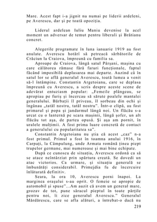 Mare. Acest fapt i-a jignit nu numai pe liderii ardeleni,
pe Averescu, dar şi pe toată opoziţia.

    Liderul ardelean Iuliu Maniu devenise la acel
mo ment un adversar de temut pentru liberali şi Brătianu
concret.

     Alegerile programate în luna ianuarie 1919 au fost
anulate. Averescu hotărî să petreacă sărbătorile de
Crăciun la Craiova, împreun ă cu familia sa.
     Aproape de Craiova, lângă satul Pârşani, maşina cu
care călătorea rămase fără faruri funcţionale, faptul
făcând imposibilă deplasarea mai departe. Auzind că în
satul lor se află generalul Averescu, toată lumea a venit
să-l întâmpine. Constantin Argetoianu, care se deplasa
împreună cu Averescu, a scris despre aceste scene de
adevărat entuziasm popular: „Femeile plângeau, se
apropiau pe furiş şi încercau să sărute poalele mantalei
generalului. Bărbaţii îl priveau, îl sorbeau din ochi şi
îngânau „tatăl nostru, tatăl nostru”. Într-o clipă, au fost
primarul şi popa şi jandarmul lângă noi. Un flăcău s-a
urcat cu o lanternă pe scara maşinii, lângă şofer, un alt
flăcău tot aşa, de partea opusă. Şi aşa am pornit, în
uralele mulţimii. A fost prima luare concretă de contact
a generalului cu popularitatea sa”.
     Constantin Argetoianu nu ştia că acest „caz” n-a
fost primul. Primul a fost în toamna anului 1916, în
Carpaţi, la Câmpulung, unde Armata română ţinea piept
trupelor germane, mai numeroase şi mai bine echipate.
     După ce cunoscu de situaţia, Averescu ordonă ca să
se atace neîntârziat prin spărtura creată. Se dovedi un
atac victorios. Ca urmare, şi situaţia generală se
îmbunătăţi considerabil. Primejdia fu de încercuire
înlăturată definitiv.
     Seara, la ora 10, Averescu porni înapoi. La
marginea oraşului s-au oprit. O femeie se apropie de
automobil şi spuse”...Am auzit că avem un general mare,
grozav de tot, pune săracul pieptul în toate părţile
pentru noi, îi zice generalul Averescu.” Generalul
Mărdărescu, care se afla alături, a întrebat-o dacă nu
                                                       219
 