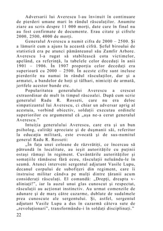 Adversarii lui Averescu l-au învinuit în continuare
de pierderi umane mari în rândul răsculaţilor. Anumite
ziare au scris despre 11 000 morţi, date care în final nu
au fost confirmate de documente. Erau citate şi cifrele
2000, 2500, 4000 de morţi.
     Generalul Averescu a numit cifra de 2000 – 2500. Şi
a lămurit cum a ajuns la această cifră. Şeful biroului de
statistică era pe atunci pământeanul său Zamfir Arbore.
Averescu l-a rugat să stabilească cota victimelor,
apelând, ca referinţă, la tabelele celor decedaţi în anii
1901 – 1906. În 1907 proporţia celor decedaţi era
superioară cu 2000 – 2500. În aceste cifre sunt incluse
pierderile nu numai în rândul răsculaţilor, dar şi a
armatei, a bandelor de hoţi şi tâlhari, nimiciţi de armată,
jertfele acestor bande etc.
     Popularitatea generalului Averescu a crescut
extraordinar de mult în timpul răscoalei. După cum scrie
generalul Radu R. Rosseti, care nu era deloc
simpatizantul lui Averescu, ci chiar un adversar aprig al
acestuia, vorbind obiectiv, soldaţii executau ordinele
superiorilor cu argumentul că „aşa ne-a cerut generalul
Averescu.”
     Intuiţia generalului Averescu, care era şi un bun
psiholog, calităţi apreciate şi de duşmanii săi, referitor
la educaţia militară, este evocată şi de sus-numitul
general Radu R. Rosseti:
     „În faţa unei coloane de răzvrătiţi, ce încercau să
pătrundă în localitate, au ieşit autorităţile cu puţinii
ostaşi rămaşi în regiment. Cuvântările autorităţilor şi
somaţiile rămăsese fără ecou, răsculaţii neluându-le în
seamă. Atunci interveni sergentul adjutant Vasile Lupu,
decanul corpului de subofiţeri din regiment, care îi
instruise militar cândva pe mulţi dintre ţăranii acum
consideraţi răsculaţi. El comandă: „Drepţi, dreapta v-
aliniaţi!”, iar la auzul unui glas cunoscut şi respectat,
răsculaţii au acţionat instinctiv. Au urmat comenzile de
adunare şi de marş către cazarme, dublate de sudalmele
prea cunoscute ale sergentului. Şi, astfel, sergentul
adjutant Vasile Lupu a dus în cazarmă câteva sute de
„revoluţionari”, transformându-i în soldaţi disciplinaţi.”
22
 