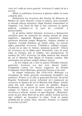 vrea să-l vadă pe acest general. Averescu îi şopti că nu e
nevoie.
     Mitul şi realitatea Averescu a pătruns adânc în toate
colţurile ţării.
     Înlăturarea lui Averescu din funcţia de Ministru de
Război de către liberalii veniţi la putere, prin insinuări
şi metode adesea mişeleşti, după anumiţi comentatori ai
timpului, l-au făcut de fapt şi mai cunoscut în opinia
publică,    creându-i-se    şi   aura   de   „victimă”    a
politicienilor.
     În al doilea război balcanic Averescu a demonstrat
calităţile greu de contestat de strateg militar de mare
amploare, impunând Bulgaria să capituleze. După
glorioasa biruinţă asupra Bulgariei, Armata română se
repatria, trecând Dunărea pe malul stâng. La trecere
apăru generalul Averescu. Văzându-l, soldaţii strigau:
„Acu m să ne duci în Ardeal, domnule general”. Gloria
lui Averescu nu le dădea pace liberalilor, care în scurt
timp au început, pur şi simplu, să-l ponegrească. În
toamna lui 1913 Averescu îşi dădu demisia din funcţia
de şef al Marelui Stat Major al Armatei române. Dar
autoritatea lui printre soldaţi rămase intactă.
     …În tot timpul cât a fost la putere Partidul Liberal,
generalul Averescu n-a mai avut funcţii înalte.
Complotul contra lui fusese organizat de Prinţul
Ferdinand, Ionel Brătianu, generalul Prezan şi de alţii.
     În timpul războiului din 1916-1918, Brătianu s-a
înconjurat de mulţi generali consideraţi incapabili sau
mediocri. Printre ei se afla şi generalul Prezan, favoritul
Regelui Ferdinand acesta refuzând să-l numească pe
Averescu în funcţia de şef al Marelui Stat Major. Atunci
când din ţară rămase un petic de pământ, Regele
Ferdinand, cu un picior pe scara trenului pentru a se
refugia la Odesa, i-a propus această funcţie, însă
Averescu a refuzat. Atunci i-a spus Regelui: „Majestate,
acum nu pot chiar dacă mi-aş dori, părăsi Armata activă,
căci soldaţii au încredere în mine. Cred că numai
aflându-mă pe prima linie, moralul Armatei va rămâne
la nivelul cuvenit”.

220
 