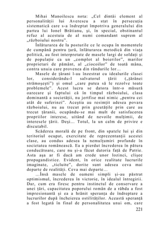 Mihai Manoilescu nota: „Cel dintâi element al
personalităţii lui Averescu a stat în persecuţia
sistematică care s-a îndreptat împotriva generalului din
partea lui Ionel Brătianu, şi, în special, obstinantul
refuz al acestuia de al numi comandant suprem al
„războiului nostru”.
     Înlăturarea de la posturile ce le ocupa în momentele
de cumpănă pentru ţară, înlăturarea metodică din viaţa
politică, au fost interpretate de masele largi de soldaţi şi
de populaţie ca un „co mplot al boierilor”, marilor
proprietari de pământ, al „ciocoilor” de toată mâna,
contra unuia care provenea din rândurile lor…
     Masele de ţărani l-au înzestrat cu idealurile clasei
lor,    considerându-l      salvatorul    ţării   („ţărânei
strămoşeşti”) şi omul „care putea să le rezolve toate
problemele”. Acest lucru se datora într-o măsură
oarecare şi faptului că în timpul războiului, clasa
dominantă a societăţii, nu jertfise mai nimic „pentru cei
atât de suferinzi”. Aceştia au resimţit adesea povara
războiului, nu au trecut prin greutăţile prin care au
trecut ţăranii, ocupându-se mai mult de satisfacerea
propriilor interese, uitând de nevoile mulţimii, de
interesele ţării. Deşi… Totul, la un calm de privire e
discutabil.
     Scăderea morală de pe front, din spatele lui şi din
teritoriul ocupat, exercitate de reprezentanţii acestei
clase, au condus adesea la nemulţumiri profunde în
societatea românească. Ea a pierdut încrederea în pătura
conducătoare, care nu şi-a făcut datoria faţă de Patrie.
Asta aşa ar fi dacă am crede unor lozinci, clişee
propagandistice. Evident, în orice realitate lucrurile
imaginate, „ticluite”, dorite sunt adesea ceva mai
departe de realităţi. Ceva mai departe…
     …Însă masele de oameni simpli şi-au păstrat
optimismul, încrederea în victorie, în idealul întregirii.
Dar, cum era firesc pentru instinctul de conservare a
unei ţări, capacitatea poporului român de a răbda a fost
impresionantă şi ea a hrănit speranţa de îndreptare a
lucrurilor după încheierea ostilităţilor. Această speranţă
a fost legată în final de personalitatea unui om, care
                                                        221
 