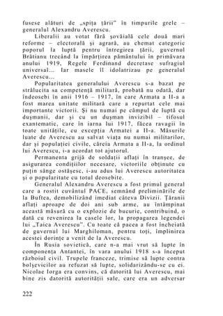 fusese alături de „spiţa ţării” în timpurile grele –
generalul Alexandru Averescu.
     Liberalii au votat fără şovăială cele două mari
reforme – electorală şi agrară, au chemat categoric
poporul la luptă pentru întregirea ţării, guvernul
Brătianu trecând la împărţirea pământului în primăvara
anului 1919, Regele Ferdinand decretase sufragiul
universal… Iar masele îl idolatrizau pe generalul
Averescu...
     Popularitatea generalului Averescu s-a bazat pe
strălucita sa competenţă militară, probată nu odată, dar
îndeosebi în anii 1916 – 1917, în care Armata a II-a a
fost marea unitate militară care a repurtat cele mai
importante victorii. Şi nu numai pe câmpul de luptă cu
duşmanii, dar şi cu un duşman invizibil – tifosul
exantematic, care în iarna lui 1917, făcea ravagii în
toate unităţile, cu excepţia Armatei a II-a. Măsurile
luate de Averescu au salvat viaţa nu numai militarilor,
dar şi populaţiei civile, căreia Armata a II-a, la ordinul
lui Averescu, i-a acordat tot ajutorul.
     Permanenta grijă de soldaţii aflaţi în tranşee, de
asigurarea condiţiilor necesare, victoriile obţinute cu
puţin sânge ostăşesc, i-au adus lui Averescu autoritatea
şi o popularitate cu totul deosebite.
     Generalul Alexandru Averescu a fost primul general
care a rostit cuvântul PACE, semnând preliminările de
la Buftea, demobilizând imediat câteva Divizii. Ţăranii
aflaţi aproape de doi ani sub arme, au întâmpinat
această măsură cu o explozie de bucurie, contribuind, o
dată cu revenirea la casele lor, la propagarea legendei
lui „Taica Averescu”. Cu toate că pacea a fost încheiată
de guvernul lui Marghiloman, pentru toţi, împlinirea
acestei dorinţe a venit de la Averescu.
     În Rusia sovietică, care n-a mai vrut să lupte în
componenţa Antantei, în vara anului 1918 s-a început
războiul civil. Trupele franceze, trimise să lupte contra
bolşevicilor au refuzat să lupte, solidarizându-se cu ei.
Nicolae Iorga era convins, că datorită lui Averescu, mai
bine zis datorită autorităţii sale, care era un adversar

222
 