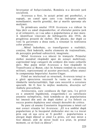 înverşunat al bolşevismului, România n-a devenit ţară
socialistă.
     Averescu a fost, în aceşti primi ani postbelici, o
supapă, un canal spre care s-au îndreptat marile
nemulţumiri, marile greutăţi, dar şi marile speranţe ale
mulţimii.
     În primăvara anului 1918 Averescu s-a ridicat în
faţa ţării ca omul răspunderilor, al efortului pentru ţară
şi al reînnoirii, ce i-au adus o popularitatea şi mai mare.
A identificat vinovaţii de înfrângerile din 1916, de
pregătirea proastă de război. Din păcate, dar după ce
veni la guvernare a doua oară, a renunţat la realizarea
celor promise.
     …Mitul îndeobşte, ca transfigurare a realităţii,
conţine, fără îndoială, multe elemente de iraţionalitate,
de percepţie profund subiectivă, imaginate.
     Mitul Averescu s-a născut în tranşeele Primului
război mondial răspândit apoi de ostaşii mobilizaţi,
cuprinzând largi categorii de cetăţeni din toate colţurile
ţării. Mai puţin mitul Averescu a fost răspândit în
Transilvania şi Banat, căci în Armata română nu existau
militari, reprezentanţi al acestor provincii, aflate atunci
în componenţa Imperiului Austro-Ungar.
     Fiind un intelectual ca structură, Averescu totuşi n-
a găsit aprecierea necesară la vasta sa valoare în
rândurile intelectualităţii, fapt care necesită o cercetare
specială. Să fi fost la mijloc modestia, discreţia sa?
Ambele proverbiale.
     Aristocraţia, care conducea de fapt ţara, l-a privit
cu o anumită îngăduinţă, exagerându-i cu satisfacţie
anumite neîmplinite, însă temându-se de popularitatea
lui imensă din anii de după război şi l-a folosit cu
succes pentru depăşirea unei situaţii deosebit de critice.
     Se pare că anume Constantin Argetoianu a intuit cel
mai corect situaţia lui Averescu: „El n-a umblat după
popularitate şi la începutul războiului nici nu i-a trecut
prin cap că aşa ceva ar fi posibil – popularitatea a
alergat după dânsul şi când l-a prins, cel mai mirat a
fost dânsul, atât de mirat încât n-a ştiut, în primul
mo ment, ce să facă cu dânsa”.
                                                       223
 