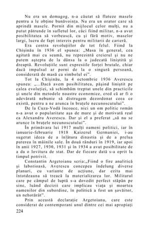 Nu era un demagog, n-a căutat să flateze masele
pentru a le obţine bunăvoinţa. Nu era un orator care să
aprindă masele. Pornit din mijlocul celor mulţi, nu a
putut pătrunde în sufletul lor, căci fiind militar, n-a avut
posibilitatea să vorbească, cu şi fără motiv, maselor
largi, lucru de fapt interzis pentru militarii de carieră.
    Era contra revoluţiilor de tot felul. Fiind la
Chişinău în 1936 el spunea: „Masa în general, cea
agitată mai cu seamă, nu reprezintă creierul şi nu ne
putem aştepta de la dânsa la o judecată liniştită şi
dreaptă. Revoluţiile sunt expresiile forţei brutale, chiar
dacă impulsul ar porni de la o singură persoană,
considerată de masă ca simbolul ei”.
    Tot la Chişinău, la 4 octombrie 1936 Averescu
spunea: „...Dacă avem posibilitatea, păşind liniştit pe
calea evoluţiei, să schimbăm treptat unele din practicile
şi unele din metodele noastre economice, cred că ar fi o
adevărată nebunie să distrugem dezordonat ceea ce
există, pentru a ne arunca în braţele necunoscutului”.
    De la Cuza-Vodă încoace, nici un om politic român
n-a avut o popularitate aşa de mare şi de motivată real
ca Alexandru Averescu. Dar şi el a preferat „să nu se
arunce în braţele necunoscutului”.
    În primăvara lui 1917 mulţi oameni politici, iar în
ianuarie-februarie 1918 Kaizerul Germaniei, i-au
sugerat ideea de a înlătura dinastia şi de a prelua
puterea în mâinile sale. În două rânduri în 1919, iar apoi
în anii 1927, 1930, 1931 şi în 1934 a avut posibilitate de
a da o lovitura de stat. Dar de fiecare dată s-a oprit la
timpul potrivit.
    Constantin Argetoianu scria:„Fiind o fire analitică
şi laborioasă, Averescu concepea îndelung diverse
planuri, cu variante de acţiune, dar ezita mai
întotdeauna să treacă la materializarea lor. Militarul
care pe câmpul de luptă s-a dovedit perfect stăpân pe
sine, luând decizii care implicau viaţa şi moartea
oamenilor din subordine, în politică a fost un şovăitor,
un nehotărât”.
    Prin această declaraţie Argetoianu, care este
considerat de contemporani unul dintre cei mai apropiaţi
224
 