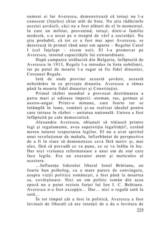 oameni ai lui Averescu, demonstrează că totuşi nu l-a
cunoscut (înţeles) chiar atât de bine. Nu ştia rădăcinile
acestei şovăieli, căci nu a fost alături de el în momentul,
în care un militar, provenind, totuşi, dintr-o familie
modestă, s-a urcat pe o treaptă de vârf a societăţii. Nu
ştia probabil, că tot ce a fost mai apoi Averescu, se
datorează în primul rând unui om aparte – Regelui Carol
I (cel Înţelept – zicem noi). El l-a promovat pe
Averescu, intuind capacităţile lui extraordinare.
     După campania strălucită din Bulgaria, înfăptuită de
Averescu în 1913, Regele l-a introdus în lista nobilimii,
iar pe patul de moarte l-a rugat să fie fidel dinastiei,
Coroanei Regale.
     Iată de unde provine această şovăire, această
nehotărâre în ce priveşte dinastia. Averescu a rămas
până la moarte fidel dinastiei şi Constituţiei.
     Primul război mondial a provocat destrămarea a
patru mari şi odioase imperii: otoman, rus, german şi
austro-ungar. Printr-o minune, care foarte rar se
întâmplă în lume, românii şi-au realizat idealul pentru
care intrase în război – unitatea naţională. Unirea a fost
înfăptuită pe cale democratică.
     Alexandru Averescu, obişnuit să trăiască printre
legi şi regulamente, avea superstiţia legalităţii!, cerând
mereu tuturor respectarea legilor. El nu a avut spiritul
unui revoluţionar de mahala, înfierbântat de perspectiva
de a fi în stare să demonstreze ceva fără motiv şi, mai
ales, fără să prevadă ce va pune, ce se va înălţa în loc.
Dar nici viziunea reformatoare a unui om de stat care
face legile. Era un executor atent şi meticulos al
acestora.
     …Influenţa liderului liberal Ionel Brătianu, un
foarte bun psiholog, cu o mare putere de convingere,
asupra vieţii politice româneşti, a fost până la moartea
sa, covârşitoare. Nici un om politic român din acea
epocă nu a putut rezista forţei lui Ion I. C. Brătianu.
Averescu n-a fost excepţie... Dar… nici o regulă sută la
sută…
     În tot timpul cât a fost în politică, Averescu a fost
învinuit de liberali că are intenţii de a da o lovitura de
                                                       225
 