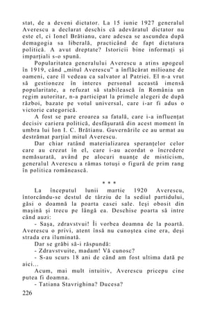 stat, de a deveni dictator. La 15 iunie 1927 generalul
Averescu a declarat deschis că adevăratul dictator nu
este el, ci Ionel Brătianu, care adesea se ascundea după
demagogia sa liberală, practicând de fapt dictatura
politică. A avut dreptate? Istoricii bine informaţi şi
imparţiali s-o spună.
     Popularitatea generalului Averescu a atins apogeul
în 1919, când „mitul Averescu” a înflăcărat milioane de
oameni, care îl vedeau ca salvator al Patriei. El n-a vrut
să gestioneze în interes personal această imensă
popularitate, a refuzat să stabilească în România un
regim autoritar, n-a participat la primele alegeri de după
război, bazate pe votul universal, care i-ar fi adus o
victorie categorică.
     A fost se pare eroarea sa fatală, care i-a influenţat
decisiv cariera politică, desfăşurată din acest moment în
umbra lui Ion I. C. Brătianu. Guvernările ce au urmat au
destrămat parţial mitul Averescu.
     Dar chiar ratând materializarea speranţelor celor
care au crezut în el, care i-au acordat o încredere
nemăsurată, având pe alocuri nuanţe de misticism,
generalul Averescu a rămas totuşi o figură de prim rang
în politica românească.

                              * * *
     La    începutul    lunii   martie 1920   Averescu,
întorcându-se destul de târziu de la sediul partidului,
găsi o doamnă la poarta casei sale. Ieşi obosit din
maşină şi trecu pe lângă ea. Deschise poarta să intre
când auzi:
     - Saşa, zdravstvui! Îi vorbea doamna de la poartă.
Averescu o privi, atent însă nu cunoştea cine era, deşi
strada era iluminată.
     Dar se grăbi să-i răspundă:
     - Zdravstvuite, madam! Vă cunosc?
     - S-au scurs 18 ani de când am fost ultima dată pe
aici...
     Acum, mai mult intuitiv, Averescu pricepu cine
putea fi doamna.
     - Tatiana Stavrighina? Ducesa?
226
 