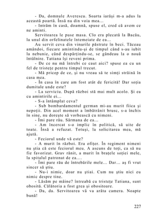 - Da, domnule Averescu. Soarta iarăşi m-a adus la
această poartă. Însă nu din voia mea...
     - Intrăm în casă, doamnă, spuse el, cred că avem ce
ne aminti.
     Servitoarea le puse masa. Clo era plecată la Bacău,
la unul din orfelinatele întemeiate de ea...
     Au servit ceva din vinurile păstrate în beci. Tăceau
amândoi, fiecare amintindu-şi de timpul când s-au iubit
la nebunie, când despărţindu-se, se gândeau la o nouă
întâlnire. Tatiana îşi reveni prima.
     - De ce nu mă întrebi ce caut aici? spuse ea cu un
fel de tristeţe pentru timpul trecut.
     - Mă pricep de ce, şi nu vreau să te simţi străină în
casa mea.
     - În casa în care am fost atât de fericită! Dar soţia
dumitale unde este?
     - La serviciu. După război stă mai mult acolo. Şi ea
cu amintirile ei...
     - S-a întâmplat ceva?
     - Sub bombardamentul german mi-au murit fiica şi
nepoţii. Din acel moment a îmbătrânit brusc, s-a închis
în sine, nu doreşte să vorbească cu nimeni.
     - Îmi pare rău. Sărmana de ea...
     - Am încercat s-o implic în politică, să uite de
toate. Însă a refuzat. Totuşi, la solicitarea mea, mă
ajută.
     - Feciorul unde vă este?
     - A murit în război. Era ofiţer. În regiment nimeni
nu ştia că este feciorul meu. A ascuns de toţi, ca să nu
fie favorizat. Grav rănit, a murit în braţele soţiei mele,
la spitalul patronat de ea....
     - Îmi pare rău de întrebările mele... Dar… aş fi vrut
sincer să ştiu.
     - Nu-i nimic, doar nu ştiai. Cum nu ştiu nici eu
nimic despre tine.
     - Lăsăm pe mâine? întreabă cu tristeţe Tatiana, sunt
obosită. Călătoria a fost grea şi obositoare.
     - Da, da. Servitoarea vă va arăta camera. Noapte
bună!

                                                      227
 