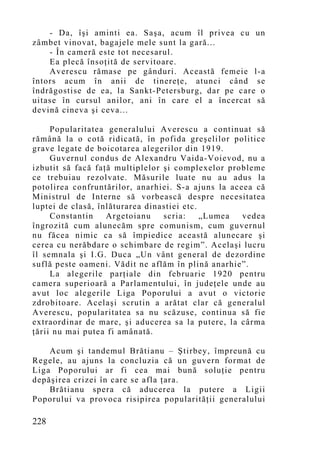 - Da, îşi aminti ea. Saşa, acum îl privea cu un
zâmbet vinovat, bagajele mele sunt la gară...
    - În cameră este tot necesarul.
    Ea plecă însoţită de servitoare.
    Averescu rămase pe gânduri. Această femeie l-a
întors acum în anii de tinereţe, atunci când se
îndrăgostise de ea, la Sankt-Petersburg, dar pe care o
uitase în cursul anilor, ani în care el a încercat să
devină cineva şi ceva...

     Popularitatea generalului Averescu a continuat să
rămână la o cotă ridicată, în pofida greşelilor politice
grave legate de boicotarea alegerilor din 1919.
     Guvernul condus de Alexandru Vaida-Voievod, nu a
izbutit să facă faţă multiplelor şi complexelor probleme
ce trebuiau rezolvate. Măsurile luate nu au adus la
potolirea confruntărilor, anarhiei. S-a ajuns la aceea că
Ministrul de Interne să vorbească despre necesitatea
luptei de clasă, înlăturarea dinastiei etc.
     Constantin    Argetoianu    scria:     „Lumea  vedea
îngrozită cum alunecăm spre comunism, cum guvernul
nu făcea nimic ca să împiedice această alunecare şi
cerea cu nerăbdare o schimbare de regim”. Acelaşi lucru
îl semnala şi I.G. Duca „Un vânt general de dezordine
suflă peste oameni. Vădit ne aflăm în plină anarhie”.
     La alegerile parţiale din februarie 1920 pentru
camera superioară a Parlamentului, în judeţele unde au
avut loc alegerile Liga Poporului a avut o victorie
zdrobitoare. Acelaşi scrutin a arătat clar că generalul
Averescu, popularitatea sa nu scăzuse, continua să fie
extraordinar de mare, şi aducerea sa la putere, la cârma
ţării nu mai putea fi amânată.

    Acum şi tandemul Brătianu – Ştirbey, împreună cu
Regele, au ajuns la concluzia că un guvern format de
Liga Poporului ar fi cea mai bună soluţie pentru
depăşirea crizei în care se afla ţara.
    Brătianu spera că aducerea la putere a Ligii
Poporului va provoca risipirea popularităţii generalului

228
 