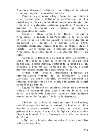 Averescu, deoarece realitatea îl va obliga să ia măsuri
cu impact negativ în mentalul maselor.
     Venirea la guvernare a Ligii Poporului era totodată
şi un pericol pentru Brătianu şi partidul său, şi el a
iniţiat negocieri cu generalul Averescu şi anturajul lui.
Deşi avea o puternică susţinere populară, Averescu a
preferat o înţelegere cu Brătianu şi Şterbey,
binecuvântată de Curte.
     Întruniţi într-o şedinţă la Rege, Constantin
Argetoianu, în numele Ligii Poporului, a dat asigurări
că Liga va aplica reforma agrară în limitele decretului
promulgat de liberali în primăvara anului 1919.
Totodată, interesele liberalilor legate de bănci şi de alte
instituţii vor fi respectate. În privinţa „răspunderilor”,
Argetoianu le-a spus deschis: „Să doarmă liniştiţi cu
toţii.”
     Averescu şi Brătianu s-au mai întâlnit „incognito”,
„tet-a-tet”, unde au decis ca la putere să vină pe rând
numai aceste două partide, susţinându-se unul pe altul.
Brătianu a precizat că, împreună cu Regele, a găsit
pretexte pentru înlăturarea guvernului Vaida.
     Primul vorbi Regele, respingând proiectul de
reforme agrare elaborat de Ion Mihalache. A doua
„lovitură” au dat-o liberalii, învinuind guvernul de
reluarea negocierilor cu sovieticii, neacceptat de aliaţii
apuseni ai României.
     Regele Ferdinand s-a grăbit să înlocuiască guvernul
Vaida, în mo mentul când acesta nu era în ţară. Era
unicul caz în istoria României, când un prim-ministru
este eliberat din funcţie aflându-se în deplasare.

     Când se trezi a doua zi, masa era servită de Tatiana,
care îl aştepta la sufragerie. Aseară, la lumina palidă a
becului electric, obosit la culme, nu dovedi s-o
privească mai atent. Acum văzu în faţa sa o doamnă bine
făcută, o brunetă foarte frumoasă, care arăta maximum
de 35 ani.
     - Nu te-ai schimbat absolut deloc în aceşti ani. Tot
atât de frumoasă eşti!

                                                       229
 
