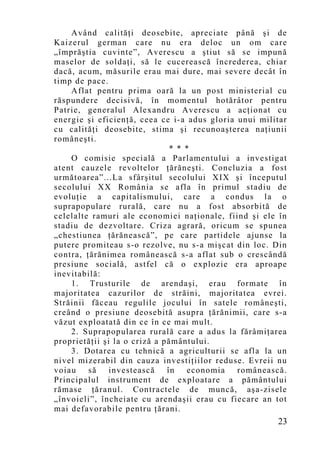 Având calităţi deosebite, apreciate până şi de
Kaizerul german care nu era deloc un om care
„împrăştia cuvinte”, Averescu a ştiut să se impună
maselor de soldaţi, să le cucerească încrederea, chiar
dacă, acum, măsurile erau mai dure, mai severe decât în
timp de pace.
    Aflat pentru prima oară la un post ministerial cu
răspundere decisivă, în mo mentul hotărâtor pentru
Patrie, generalul Alexandru Averescu a acţionat cu
energie şi eficienţă, ceea ce i-a adus gloria unui militar
cu calităţi deosebite, stima şi recunoaşterea naţiunii
româneşti.
                               * * *
    O comisie specială a Parlamentului a investigat
atent cauzele revoltelor ţărăneşti. Concluzia a fost
următoarea”...La sfârşitul secolului XIX şi începutul
secolului XX România se afla în primul stadiu de
evoluţie a capitalismului, care a condus la o
suprapopulare rurală, care nu a fost absorbită de
celelalte ramuri ale economiei naţionale, fiind şi ele în
stadiu de dezvoltare. Criza agrară, oricum se spunea
„chestiunea ţărănească”, pe care partidele ajunse la
putere promiteau s-o rezolve, nu s-a mişcat din loc. Din
contra, ţărănimea românească s-a aflat sub o crescândă
presiune socială, astfel că o explozie era aproape
inevitabilă:
    1. Trusturile de arendaşi, erau formate în
majoritatea cazurilor de străini, majoritatea evrei.
Străinii făceau regulile jocului în satele româneşti,
creând o presiune deosebită asupra ţărănimii, care s-a
văzut exploatată din ce în ce mai mult.
    2. Suprapopularea rurală care a adus la fărâmiţarea
proprietăţii şi la o criză a pământului.
    3. Dotarea cu tehnică a agriculturii se afla la un
nivel mizerabil din cauza investiţiilor reduse. Evreii nu
voiau    să investească       în    economia  românească.
Principalul instrument de exploatare a pământului
rămase ţăranul. Contractele de muncă, aşa-zisele
„învoieli”, încheiate cu arendaşii erau cu fiecare an tot
mai defavorabile pentru ţărani.
                                                       23
 