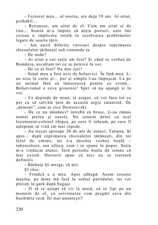 - Feciorul meu... al nostru, are deja 19 ani. Ai uitat,
probabil...
     - Recunosc, am uitat de el. Cum am uitat şi de
tine... Soarta m-a împins să deţin posturi, care îmi
cereau o implicare totală în rezolvarea problemelor
legate de soarta ţării.
     - Am auzit diferite versiuni despre reprimarea
răscoalelor ţărăneşti sub comanda ta.
     - De unde?
     - Ai uitat a cui soţie am fost? Şi când se vorbea de
România, ascultam tot ce se petrece la voi.
     - De ce ai fost? Nu mai eşti?
     - Soţul meu a fost ucis de bolşevici. În faţă mea. L-
au scos în curte şi… pur şi simplu l-au împuşcat. Ca pe
un animal fără să lămurească pentru ce crimă...
Bolşevismul e ceva groaznic! Sper să nu ajungă şi la
voi.
     - Ce depinde de mine, te asigur, că voi face tot ce
pot ca să salvăm ţara de această urgie satanistă. De
„demoni”, cum ar zice Dostoievski.
     - De ce nu mănânci? întrebă ea brusc, ţi-au rămas
numai pielea şi oasele. Nu semeni deloc cu acel
locotenent-colonel chipeş, pe care îl iubeam, pe care îl
aşteptam să vină cât mai repede.
     - Au trecut aproape 20 de ani de atunci, Tatiana. Şi
apoi... după reprimarea răscoalelor ţărăneşti, din tot
felul de emoţii, mi s-a deschis vechea boală –
tuberculoza, sau oftica, cum i se spune în popor. Soţia
m-a vindecat atunci. Însă periodic boala dă semne că
mai există. Doctorii spun că nici nu se tratează
definitiv.
     - Bărbuţa îţi merge, să ştii.
     El râse:
     - Fiindcă e a mea. Apoi adăugă: Acum soseşte
maşina, pe mine mă lasă la sediul partidului, iar voi
plecaţi la gară după bagaje.
     - O să te aştept să vii la masă, ea se lipi pe un
mo ment de el, cu servitoarea vom pregăti ceva din
bucătăria rusă. Îţi mai aminteşti?

230
 