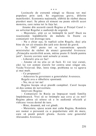 * * *
     Lozincele de extremă stângă se făceau tot mai
populare prin ţară. Se organizau greve, diferite
manifestări. Economia naţională, slăbită de război ducea
pierderi mari. Se părea că nimeni nu poate stăvili acest
monstru, care ruina tot în faţa lui.
      Anume din această cauză Regina şi Prinţul Carol i-
au solicitat Regelui o audienţă de urgenţă.
     - Majestate, ştiţi ce se întâmplă în ţară? Dacă nu
reacţionăm lepădăturile de mahala în frunte cu
comuniştii vor distruge ţara.
     - Nu e chiar aşa, le replică calm Regele, deşi ştia
bine de tot că situaţia din ţară este destul de gravă.
     - În 1907 peste tot se transmiteau spusele
ministrului de război de atunci generalul Averescu:
„Primejdia nestăvilită acum, mâine poate fi fatală pentru
ţară”. Aceste cuvinte sunt actuale şi acum.
     - Liberalii ştiu ce fac!
     - Anume că nu ştiu ce să facă. Ei vor ieşi curaţi,
căci îşi vor asmuţi ziarele lor contra unui singur om,
Vaida-Voievod. Dar, între timp, problema se va agrava
şi mai mult.
     - Ce propuneţi?
     - Aducerea la guvernare a generalului Averescu.
     Regele avu o răbufnire spontană:
     - Nu, nu şi iar nu!
     Regina începu să-şi piardă cumpătul. Carol începu
să dea semne de nervozitate.
     Interveni Regina:
     - Comuniştii în Rusia au împuşcat toată familia
împărătească. Vrei să se întâmple aşa ceva şi cu noi?
Regina părea că uitase că e în audienţă oficială şi
ridicase vocea destul de tare.
     - Bine, doamnă, mă voi gândi.
     - Maiestate, spuse acum mai calm Regina, România
are numai o persoană cu o popularitate atât de mare,
care să poată potoli gloata. Acesta este generalul
Alexandru Averescu.


                                                     231
 