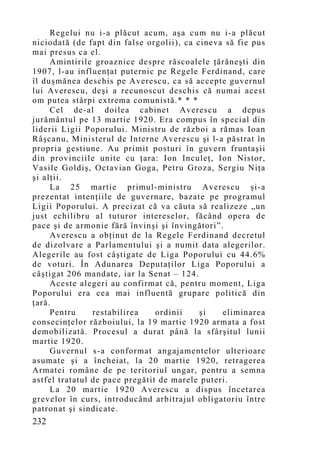Regelui nu i-a plăcut acum, aşa cum nu i-a plăcut
niciodată (de fapt din false orgolii), ca cineva să fie pus
mai presus ca el.
     Amintirile groaznice despre răscoalele ţărăneşti din
1907, l-au influenţat puternic pe Regele Ferdinand, care
îl duşmănea deschis pe Averescu, ca să accepte guvernul
lui Averescu, deşi a recunoscut deschis că numai acest
om putea stârpi extrema comunistă.* * *
     Cel de-al doilea cabinet Averescu a depus
jurământul pe 13 martie 1920. Era compus în special din
liderii Ligii Poporului. Ministru de război a rămas Ioan
Râşcanu, Ministerul de Interne Averescu şi l-a păstrat în
propria gestiune. Au primit posturi în guvern fruntaşii
din provinciile unite cu ţara: Ion Inculeţ, Ion Nistor,
Vasile Goldiş, Octavian Goga, Petru Groza, Sergiu Niţa
şi alţii.
     La 25 martie primul-ministru Averescu şi-a
prezentat intenţiile de guvernare, bazate pe programul
Ligii Poporului. A precizat că va căuta să realizeze „un
just echilibru al tuturor intereselor, făcând opera de
pace şi de armonie fără învinşi şi învingători”.
     Averescu a obţinut de la Regele Ferdinand decretul
de dizolvare a Parlamentului şi a numit data alegerilor.
Alegerile au fost câştigate de Liga Poporului cu 44.6%
de voturi. În Adunarea Deputaţilor Liga Poporului a
câştigat 206 mandate, iar la Senat – 124.
     Aceste alegeri au confirmat că, pentru moment, Liga
Poporului era cea mai influentă grupare politică din
ţară.
     Pentru     restabilirea    ordinii    şi   eliminarea
consecinţelor războiului, la 19 martie 1920 armata a fost
demobilizată. Procesul a durat până la sfârşitul lunii
martie 1920.
     Guvernul s-a conformat angajamentelor ulterioare
asumate şi a încheiat, la 20 martie 1920, retragerea
Armatei române de pe teritoriul ungar, pentru a semna
astfel tratatul de pace pregătit de marele puteri.
     La 20 martie 1920 Averescu a dispus încetarea
grevelor în curs, introducând arbitrajul obligatoriu între
patronat şi sindicate.
232
 