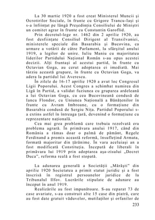 La 30 martie 1920 a fost creat Ministerul Muncii şi
Ocrotirilor Sociale, în frunte cu Grigore Trancu-Iaşi şi
s-a înfiinţat pe lângă Preşedinţia Consiliului de Miniştri
un comitet agrar în frunte cu Constantin Garoflid.
     Prin decretul-lege nr. 1462 din 2 aprilie 1920, au
fost desfiinţate Consiliul Dirigent al Transilvaniei,
ministerele speciale din Basarabia şi Bucovina, ca
urmare a votării de către Parlament, la sfârşitul anului
1919, a legilor de unire. Iuliu Maniu cu majoritatea
liderilor Partidului Naţional Român s-au opus acestei
decizii. Alţi fruntaşi al acestui partid, în frunte cu
Octavian Goga, au cerut adoptarea ei imediată. Mai
târziu această grupare, în frunte cu Octavian Goga, va
adera la partidul lui Averescu.
     În zilele de 16-17 aprilie 1920 a avut loc Congresul
Ligii Poporului. Acest Congres a schimbat numirea din
Ligă în Partid, a validat fuziunea cu gruparea ardeleană
a lui Octavian Goga, cu cea Bucovineană condusă de
Iancu Flondor, cu Uniunea Naţională a Bănăţenilor în
frunte cu Avram Imbroane, cu o formaţiune din
Basarabia condusă de Sergiu Niţa. Partidul Poporului s-
a extins astfel în întreaga ţară, devenind o formaţiune cu
reprezentare naţională.
     Cea mai grea problemă care trebuia rezolvată era
problema agrară. În primăvara anului 1917, când din
România a rămas doar o palmă de pământ, Regele
Ferdinand a promis această reformă, însufleţind Armata,
formată majoritar din ţărănime. În vara aceluiaşi an a
fost modificată Constituţia. Începută de liberali în
primăvara lui 1919 prin adoptarea aşa-zisului „Decret
Duca”, reforma reală a fost stopată.

    La adunarea generală a Societăţii „Mărăşti” din
aprilie 1920 Societatea a primit statut juridic şi a fost
înscrisă în registrul persoanelor juridice de la
Tribunalul Ilfov. Lucrările stipulate de adunare au
început în anul 1919.
    Realizările au fost impunătoare. S-au reparat 73 de
case avariate, s-au construit alte 15 case din piatră, care
au fost date gratuit văduvelor, mutilaţilor şi orfanilor de
                                                       233
 