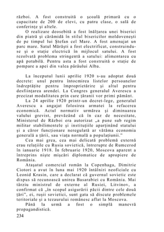 război. A fost construită o şcoală primară cu o
capacitate de 200 de elevi, cu patru clase, o sală de
conferinţe şi altele.
    O realizare deosebită a fost înălţarea unei biserici
din piatră şi cărămidă în stilul bisericilor moldoveneşti
de pe timpul lui Ştefan cel Mare. A fost amenajat un
parc mare. Satul Mărăşti a fost electrificat, construindu-
se şi o staţie electrică în mijlocul satului. A fost
rezolvată problema stringentă a satului: alimentarea cu
apă potabilă. Pentru asta a fost construită o staţie de
pompare a apei din valea pârâului Alba.

     La începutul lunii aprilie 1920 s-au adoptat două
decrete: unul pentru întocmirea listelor persoanelor
îndreptăţite pentru împroprietărire şi altul pentru
desfiinţarea arendei. La Congres generalul Averescu a
precizat modalitatea prin care ţăranii vor primi pământ.
     La 24 aprilie 1920 printr-un decret-lege, generalul
Averescu a angajat folosirea armatei la refacerea
economică. Actul normativ urmărea şi diminuarea
valului grevist, prevăzând că în caz de necesitate,
Ministerul de Război era autorizat „a pune sub regim
militar stabilimentele şi instituţiile aparţinând statului
şi a căror funcţionare neregulată ar vătăma economia
generală a ţării, sau viaţa normală a populaţiunii.”
     Cea mai grea, cea mai delicată problemă externă
erau relaţiile cu Rusia sovietică, întrerupte de Rumcerod
în ianuarie 1918. În februarie 1920, Moscova aparent a
întreprins nişte mişcări diplomatice de apropiere de
România.
     Ataşatul comercial român la Copenhaga, Dimitrie
Ciotori a avut în luna mai 1920 întâlniri neoficiale cu
Leonid Krasin, care a declarat că guvernul sovietic este
dispus să recunoască unirea Basarabiei cu România. Mai
târziu ministrul de externe al Rusiei, Litvinov, a
confirmat că „în scopul asigurării păcii dintre cele două
ţări”, ei, ruşii sovietici, sunt gata să discute problemele
teritoriale şi a tezaurului românesc aflat la Moscova.
     Până    la urmă       a   fost o     simplă manevră
propagandistică.
234
 