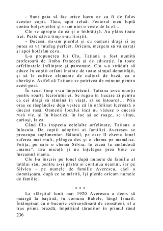 - Sunt gata să fac orice lucru ce va fi de folos
acestor copii. Tăcu, apoi reluă: Feciorul meu luptă
contra bolşevicilor şi n-am nici o veste de la el…
     Clo se apropie de ea şi o îmbrăţişă. Au plâns toate
trei. Peste câtva timp s-au liniştit.
     - Ducesă, mi-am pierdut şi eu oameni dragi şi aş
putea să vă înţeleg perfect. Oricum, mergem să vă cazaţi
şi apoi hotărâm ceva.
     L-a propunerea lui Clo, Tatiana a fost numită
profesoară de limba franceză şi de educaţie. În toate
orfelinatele înfiinţate şi patronate, Clo s-a străduit să
educe în copiii orfani înainte de toate simţul demnităţii,
şi să le cultive elemente de cultură de bază, ca o
chezăşie. Astfel că Tatiana se potrivea de minune pentru
acest post.
     În scurt timp s-au împrietenit. Tatiana avea emoţii
pentru soarta feciorului ei. Se rugau în fiecare zi pentru
ca cei dragi să rămână în viaţă, să se întoarcă… Prin
oraş se răspândise deja vestea că în orfelinat lucrează o
ducesă rusă. Oamenii locului încă nu văzuse o ducesă
rusă vie, şi în biserică, în loc să se roage, se uitau,
curioşi, la ea.
     Când Clo inspecta celelalte orfelinate, Tatiana o
înlocuia. De copiii adoptivi ai familiei Averescu se
preocupa suplimentar. Băiatul, pe care îl chema Ionel
suferea mai mult, plângea des şi o chema pe mamă-sa.
Fetiţa, pe care o chema Silvia, le zicea la amândouă
„mama”. Era micuţă şi nu înţelegea prea bine ce
înseamnă mama.
     Clo l-a înscris pe Ionel după numele de familie al
tatălui său, pentru a-şi păstra şi continua neamul, iar pe
Silvica – pe numele de familie Averescu, căci o
domnişoara, după ce se mărită, îşi pierde oricum numele
de familie.

                           * * *
    La sfârşitul lunii mai 1920 Averescu a decis să
meargă la baştină, în comuna Babele, lângă Ismail.
Întâmpinat cu o bucurie extraordinară de consăteni, el a
tras prima brazdă, împărţind ţăranilor în primul rând
236
 