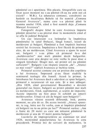 pământul ce-i aparţinea. Din păcate, fotografiile care au
fixat acest mo ment nu s-au păstrat (S-au nu ştim noi că
există? – M.B.). La adunarea comunei, consătenii au
hotărât ca localitatea Babele să fie numită „Comuna
General Averescu”, nume care s-a păstrat până în
toamna anului 1936, când a fost numită deja „Comuna
Mareşal Averescu”.
     Fotografii despre felul în care Averescu împarte
pământ ţăranilor s-au păstrat doar în momentele când el
se afla în judeţul Bolgrad.
     Un caz interesant s-a întâmplat la împărţirea
pământului în satul Dolucoi, lângă Ismail, locuit de
moldoveni şi bulgari. Pământul a fost împărţit înaintea
sosirii lui Averescu. Împărţirea a fost făcută de primarul
ales, de un moldovean. Când Averescu a ajuns în acest
sat, bulgarii i s-au plâns că primarul le-a dat
„moldovenilor” mai mult pământ decât bulgarilor.
Averescu care ştia despre ce este vorba le puse doar o
singură întrebare: Dragii mei, aţi primit ori nu pământ
suficient?”. Bulgarii i-au răspuns unanim „da”. „Atunci
ce mai vreţi?” replică Averescu şi închise tema.
     Primarul acestei comune era un prieten din copilărie
a lui Averescu. Împreună şi-au făcut studiile la
seminarul teologic din Ismail. Acasă la primar, la
întrebarea lui Averescu dacă e adevărat ce spun bulgarii,
primarul a recunoscut că aşa este. Şi a mai adăugat:
„Din 1820, când guvernatorul Basarabiei a devenit
generalul rus Inzov, bulgarii au primit pământ mai mult
ca moldovenii, fiind, suplimentar, şi scutiţi de impozite.
Aceste impozite au fost puse în schimb pe umerii
moldovenilor. Uitaţi-vă cât de bogaţi sunt bulgarii!”.
     Averescu văzuse această diferenţă, însă, pentru
mo ment, nu ştia de ce. De aceea insistă: „Atunci spune-
mi, te rog, între noi fie vorba, cum ai împărţit pământul
că bulgarii nu te-au prins pe loc?” Primarul surâse: „Am
o funie de 20 metri cu care am măsurat pământul la
moldoveni şi una de 15 metri pentru bulgari”.
     Lucrările de împroprietărire au continuat tot anul
1920, menţinând popularitatea lui Averescu la cota
precedentă. Primise mii de scrisori de mulţumire, în
                                                      237
 