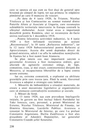 care se spunea că aşa cum au fost duşi de general spre
biruinţă pe câmpul de luptă, tot aşa primesc în stăpânire
pământul pe care îl muncesc de veacuri.
     …Pe data de 4 iunie 1920, la Trianon, Nicolae
Titulescu şi Ion Cantacuzino au semnat tratatul dintre
Puterile Aliate şi Asociate şi Ungaria, care recunoştea
schimbările teritoriale intervenite în Europa centrală la
sfârşitul războiului. Acest tratat avea o importanţă
deosebită pentru România, căci se recunoştea de-facto
unirea realizată la 1 decembrie 1918.
     …Pentru înlesnirea activităţii industriei, la 4 iunie
1920     a   fost    înfiinţată  societatea   pe   acţiuni
„Reconstrucţia”, la 10 iunie „Refacerea industriei”, iar
la 12 iunie 1920 Subsecretariatul pentru Refacere şi
Aprovizionare. Acesta din urmă depindea direct de
primul-ministru, adică i se afla în subordine nemijlocită.
În fruntea lui a fost numit Ioan Atanasiu.
     În plan intern cea mai importantă sarcină a
guvernului Averescu a fost instaurarea ordinii, grav
afectată de agitaţiile extremei stângi, de fapt,
comuniste, (sau, şi mai exact, cominterniste) dirijată din
Moscova, şi incapacitatea liberalilor de a lupta contra
aceste extreme.
     Iar ea, extrema co munistă, a exploatat cu abilitate
greutăţile prin care trecea ţara. Până la urmă, Guvernul
Averescu a adoptat o strategie care îmbina:
     1. Măsurile de îmbunătăţire a situaţiei materiale, de
creare a unor mecanisme legislative şi organizatorice
care să atenueze contradicţiile economice şi sociale.
     2. Măsuri de forţă.
     La 13 iunie 1920, aşa cum prevedeau înţelegerile
iniţiale, în guvern au fost incluşi liderii Partidului lui
Take Ionescu, care, personal, a primit Ministerul de
Externe, Nicolae Titulescu, Ministerul de Finanţe, iar
Dimitrie Grecianu, Lucrările Publice. Averescu a
renunţat la Ministerul de Interne, pe care l-a preluat
Constantin Argetoianu. Duiliu Zamfirescu a fost ales
preşedinte al Adunării Deputaţilor, iar generalul
Constantin Coandă şeful Senatului.

238
 