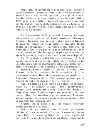 Implicarea la guvernare a grupului Take Ionescu a
cerut-o personal Averescu, care a vrut să-i mulţumească
acestui mare om politic, provenit, ca şi el dintr-o
familie modestă, pentru susţinerea sa în anii 1907 –
1909 şi în anii următori. Totodată, Averescu a apreciat
că plasând în fruntea diplomaţiei un om ca Ionescu va
avea uşile deschise în toate capitalele europene. Ulterior
intuiţia nu l-a înşelat.

    La 8 octombrie 1920 generalul Averescu i-a scris
ministrului de externe al Rusiei sovietice Gheorghe
Cicerin: „România este gata să trateze sub condiţiunea
că guvernul român să fie informat în prealabil despre
bazele acelor negocieri”. Averescu a mai menţionat că
România a fost aliata Rusiei în războiul mondial, iar în
timpul revoluţiei din Petrograd, după care bolşevici au
ajuns la putere, şi după, a păstrat o neutralitate deplină.
    La 13 octombrie 1920 Cicerin a răspuns, că după
opinia sa, scopul conferin ţei bilaterale ar trebui să fie
„soluţionarea tuturor chestiunilor litigioase dintre noi şi
stabilirea unor relaţiuni durabile de pace şi amicitate”.
    Japonia, Franţa, Italia şi Marea Britanie, prin
Tratatul de la Paris semnat la 28 octombrie 1920, au
recunoscut unirea Basarabiei româneşti cu patria – cu
România. Documentul a fost semnat pentru partea
română de Take Ionescu şi Dimitrie I. Ghica.
    Aceste puteri de prim rang s-au obligat să invite şi
Rusia să li se alăture la acest Tratat, rezervându-şi
dreptul de a supune arbitrajului Consiliului Societăţii
Naţiunilor toate chestiunile pe care guvernul rus le-ar
putea ridica, dar frontierele şi suveranitatea României
asupra provinciei nu erau supuse nici unei discuţii. Era
considerat, fapt indispensabil.
    Tratatul de la Paris a fost un succes important
pentru guvernul Averescu.
    Ministrul de externe rus Cicerin şi celebra
„făcătură” cominternistă Cristian Racovschi, întors
(„reciclat”) pe scena politică de o altă lepădătură
politică, V. Lenin, în legătură cu problema Basarabiei la

                                                       239
 