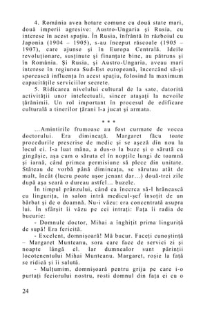 4. România avea hotare comune cu două state mari,
două imperii agresive: Austro-Ungaria şi Rusia, cu
interese în acest spaţiu. În Rusia, înfrântă în războiul cu
Japonia (1904 – 1905), s-au început răscoale (1905 –
1907), care ajunse şi în Europa Centrală. Ideile
revoluţionare, susţinute şi finanţate bine, au pătruns şi
în România. Şi Rusia, şi Austro-Ungaria, aveau mari
interese în regiunea Sud-Est europeană, încercând să-şi
sporească influenţa în acest spaţiu, folosind la maximum
capacităţile serviciilor secrete.
    5. Ridicarea nivelului cultural de la sate, datorită
activităţii unor intelectuali, sincer ataşaţi la nevoile
ţărănimii. Un rol important în procesul de edificare
culturală a tinerilor ţărani l-a jucat şi armata.

                             * * *
     …Amintirile frumoase au fost curmate de vocea
doctorului. Era dimineaţă. Margaret făcu toate
procedurile prescrise de medic şi se aşeză din nou la
locul ei. I-a luat mâna, a dus-o la buze şi o sărută cu
gingăşie, aşa cum o săruta el în nopţile lungi de toamnă
şi iarnă, când primea permisiune să plece din unitate.
Stăteau de vorbă până dimineaţa, se sărutau atât de
mult, încât (lucru poate uşor jenant dar…) două-trei zile
după aşa seară o dureau astfel… buzele.
     În timpul prânzului, când ea încerca să-l hrănească
cu linguriţa, în salon intră medicul-şef însoţit de un
bărbat şi de o doamnă. Nu-i văzu: era concentrată asupra
lui. În sfârşit îi văzu pe cei intraţi: Faţa îi radia de
bucurie:
     - Domnule doctor, Mihai a înghiţit prima linguriţă
de supă! Era fericită.
     - Excelent, domnişoară! Mă bucur. Faceţi cunoştinţă
– Margaret Munteanu, sora care face de servici zi şi
noapte    lângă     el. Iar   dumnealor    sunt   părinţii
locotenentului Mihai Munteanu. Margaret, roşie la faţă
se ridică şi îi salută.
     - Mulţumim, domnişoară pentru grija pe care i-o
purtaţi feciorului nostru, rosti domnul din faţa ei cu o

24
 