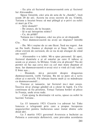 - Eu ştiu că feciorul dumneavoastră este şi feciorul
lui Alessandro.
     Spuse liniştită, căci ştia de asta de la „Sandu”, încă
acum 20 de ani. Acesta nu avea secrete de ea. Uimită,
Tatiana a încetat brusc să mai plângă şi o privi cu ochii
ei mari pe Clo.
     - Ştiţi demult?
     - De atunci, de la început.
     - Şi n-aţi întreprins nimic?
     - Ce, de pildă?
     Tatiana nu-i răspunse, căci nu ştia ce să răspundă.
     - Nici dumneavoastră nu aveţi un răspuns? întrebă
Clo.
     - Da. Mi-i ruşine de ce am făcut. Însă nu regret. Am
un fiu înalt, frumos şi deştept ca şi Saşa. Dar…, sunt
chiar extrem de curioasă, de ce nu m-aţi alungat de când
am venit?
     - Alessandro v-a iubit. Mi-a spus personal. Şi apoi,
feciorul dumitale e şi al omului pe care îl iubesc şi
acum ca şi atunci, la Milano. Unde era să plecaţi? Nu-mi
permit să fac aşa ceva nici cu cel mai mare duşman al
meu. Iar dumneavoastră n-aveţi nici o vină că l-aţi iubit.
E bine aşa…
     -   Doamnă,      mi-a   povestit    despre   dragostea
dumneavoastră, vorbi Tatiana. Ba mi se p are că a scris
chiar şi o nuvelă. Vă iubeşte foarte mult şi se mândreşte
cu dumneavoastră!...
     Trecuse şi ianuarie, iar feciorul nu-i mai sosea.
Încerca să-şi alunge gândul că a căzut în luptă. Cu Clo
continuau să fie prietene. Totuşi Tatiana hotărî să plece
în Franţa, unde avea rude.
     - Cum ajung la destinaţie vă scriu, spuse cu ochii în
lacrimi Tatiana .

    La 15 ianuarie 1921 Cicerin i-a adresat lui Take
Ionescu o telegramă prin care a propus începerea
negocierilor pentru încheierea unui tratat dintre cele
două ţări.
    La 3 martie 1921 guvernul Averescu a încheiat cu
Polonia o convenţie defensivă, care prevedea acordarea
                                                       241
 