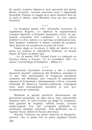 de sprijin reciproc împotriva unei agresiuni din partea
Rusiei sovietice. Această convenţie avea o importanţă
deosebită: Polonia se angajă să-şi apere hotarele ţării de
la nord şi răsărit, unde România avea cea mai expusă
frontieră.

                               * * *
     La începutul anului 1921 Alexandru Averescu, la
rugămintea Regelui, s-a implicat în reglementarea
situaţiei familiare a Prinţului moştenitor Carol, în aşa-
numită „chestiune Zizi Lambrino”. A avut câteva
întâlniri cu Zizi, pentru a o convinge să părăsească ţara.
Însă doamnei Lambrino îi plăcea statutul de prinţesă,
chiar dacă nu era recunoscut ca atare de Curte.
     Numai după ce Averescu îi dădu de înţeles că ar
putea s-o termine în subsolurile Doftanei, ea începu
târgul. În final, ea părăsi ţara.
     …La 10 martie 1921 Prinţul Carol s-a căsătorit cu
Prinţesa Elena a Greciei. La 25 octombrie 1921 s-a
născut viitorul Rege al României – Mihai I-i.

                            * * *
     Generalul Alexandru Averescu a dat o lovitură
puternică mişcării comuniste din România, arestând la
12 mai 1921 participanţii la Congresul partidului
comunist din România, care votaseră în unanimitate
aderarea la Comintern ( Internaţionala a III-a), structură
înfiinţată de Moscova leninisto-stalinistă, contrapusă
celor două internaţionale socialiste şi care nu-i
recunoşteau pe comunişti.

    Războiul şi parţial politicile dezastruoase ale
guvernului precedent, au adus într-o stare catastrofală
finanţele ţării. În ţară circulau, pe lângă lei româneşti,
bani germani de ocupaţie, rublele ruseşti, coroana
austro-ungară. Cea mai stringentă problemă era
unificarea monedei naţionale. Altă problemă era şi
regimul fiscal, diferit în fiecare provincie.
    Nicolae Titulescu, pe atunci ministru al finanţelor,
declara: „Nu se poate trăi cu patru regimuri fiscale
242
 