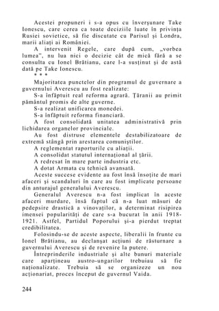 Acestei propuneri i s-a opus cu înverşunare Take
Ionescu, care cerea ca toate deciziile luate în privinţa
Rusiei sovietice, să fie discutate cu Parisul şi Londra,
marii aliaţi ai României.
     A intervenit Regele, care după cum, „vorbea
lumea”, nu lua nici o decizie cât de mică fără a se
consulta cu Ionel Brătianu, care l-a susţinut şi de astă
dată pe Take Ionescu.
     * * *
     Majoritatea punctelor din programul de guvernare a
guvernului Averescu au fost realizate:
     S-a înfăptuit real reforma agrară. Ţăranii au primit
pământul promis de alte guverne.
     S-a realizat unificarea monedei.
     S-a înfăptuit reforma financiară.
     A fost consolidată unitatea administrativă prin
lichidarea organelor provinciale.
     Au fost distruse elementele destabilizatoare de
extremă stângă prin arestarea comuniştilor.
     A reglementat raporturile cu aliaţii.
     A consolidat statutul internaţional al ţării.
     A redresat în mare parte industria etc.
     A dotat Armata cu tehnică avansată.
     Aceste succese evidente au fost însă însoţite de mari
afaceri şi scandaluri în care au fost implicate persoane
din anturajul generalului Averescu.
     Generalul Averescu n-a fo st implicat în aceste
afaceri murdare, însă faptul că n-a luat măsuri de
pedepsire drastică a vinovaţilor, a determinat risipirea
imensei popularităţi de care s-a bucurat în anii 1918-
1921. Astfel, Partidul Poporului şi-a pierdut treptat
credibilitatea.
     Folosindu-se de aceste aspecte, liberalii în frunte cu
Ionel Brătianu, au declanşat acţiuni de răsturnare a
guvernului Averescu şi de revenire la putere.
     Întreprinderile industriale şi alte bunuri materiale
care aparţineau austro-ungarilor trebuiau să fie
naţionalizate. Trebuia să se organizeze un nou
acţionariat, proces început de guvernul Vaida.

244
 