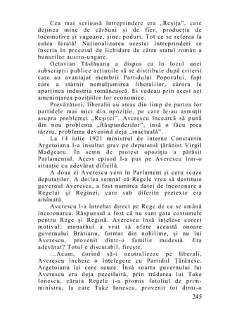Cea mai serioasă întreprindere era „Reşiţa”, care
deţinea mine de cărbuni şi de fier, producţia de
locomotive şi vagoane, şine, poduri. Tot ce se referea la
calea ferată! Naţionalizarea acestei întreprinderi se
înscria în procesul de lichidare de către statul român a
bunurilor austro-ungare.
     Octavian Tăslăuanu a dispus ca în locul unei
subscripţii publice acţiunile să se distribuie după criterii
care au avantajat membrii Partidului Poporului, fapt
care a stârnit nemulţumirea liberalilor, cărora le
aparţinea industria românească. Ei vedeau prin acest act
ameninţarea poziţiilor lor economice.
     Prevăzători, liberalii au atras din timp de partea lor
partidele mai mici din opoziţie, pe care le-au asmuţit
asupra problemei „Reşiţei”. Averescu încearcă să pună
din nou problema „Răspunderilor”, însă o făcu prea
târziu, problema devenind deja „inactuală”.
     La 14 iulie 1921 ministrul de interne Constantin
Argetoianu l-a insultat grav pe deputatul ţărănist Virgil
Madgearu. În semn de protest opoziţia a părăsit
Parlamentul. Acest episod l-a pus pe Averescu într-o
situaţie cu adevărat dificilă.
     A doua zi Averescu veni în Parlament şi ceru scuze
deputaţilor. A doilea semnal că Regele vrea să destituie
guvernul Averescu, a fost numirea datei de încoronare a
Regelui şi Reginei, care sub diferite pretexte era
amânată.
     Averescu l-a întrebat direct pe Rege de ce se amână
încoronarea. Răspunsul a fost că nu sunt gata costumele
pentru Rege şi Regină. Averescu însă înţelese corect
motivul: monarhul a vrut să ofere această onoare
guvernului Brătianu, format din nobilime, şi nu lui
Averescu, provenit dintr-o familie modestă. Era
adevărat? Totul e discutabil, fireşte.
     …Acum, dorind să-i neutralizeze pe liberali,
Averescu încheie o înţelegere cu Partidul Ţărănesc.
Argetoianu îşi cere scuze. Însă soarta guvernului lui
Averescu era deja pecetluită, prin trădarea lui Take
Ionescu, căruia Regele i-a promis fotoliul de prim-
ministru, la care Take Ionescu, provenit tot dintr-o
                                                        245
 