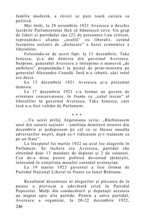 familie modestă, a râvnit se pare toată cariera sa
politică.
    Mai întâi, la 28 noiembrie 1921 Averescu a deschis
lucrările Parlamentului fără să bănuiască ceva. Un grup
de lideri ai partidului său (22 de persoane) l-au criticat,
reproşându-i alianţa „ocultă” cu liberalii, cerând
începerea acţiunii de „dislocare” a bazei economice a
liberalilor.
    Folosindu-se de acest fapt, la 11 decembrie, Take
Ionescu, şi-a dat demisia din guvernul Averescu.
Surprins, generalul Averescu a întreprins o manevră „de
anihilare” propunându-l la postul de prim-ministru pe
generalul Alexandru Coandă. Însă n-a izbutit, căci totul
era decis.
    La 13 decembrie 1921 Averescu şi-a prezentat
demisia.
    La 17 decembrie 1921 s-a format un guvern de
orientare conservatoare, în frunte cu „calul troian” al
liberalilor în guvernul Averescu, Take Ionescu, care
însă n-a fost validat de Parlament.

                             * * *
    …Cu acest prilej Argetoianu scria: „Răzbunasem
unul din autorii acţiunii – umilinţa demiterii noastre din
decembrie şi pedepsisem pe cel ce se făcuse unealta
adversarilor noştri, după ce-l ridicasem şi-l tratasem ca
pe un frate”.
    La începutul lui martie 1922 au avut loc alegerile în
Parlament. Se încheia era Averescu, partidul său
obţinând doar 13 mandate de deputat şi 2 de senatori.
Cea de-a doua putere politică devenind ţărăniştii,
înlocuind în conştiinţa maselor curentul averescian.
    La 19 martie 1922 guvernul a fost format de
Partidul Naţional Liberal în frunte cu Ionel Brătianu.

    Rezultatul dezastruos al alegerilor şi plecarea de la
putere a provocat o adevărată criză în Partidul
Poporului. Mulţi din conducătorii şi deputaţii acestuia
au migrat spre alte partide. Pentru a salva partidul,
Averescu a organizat, la 20-22 decembrie 1922,
246
 