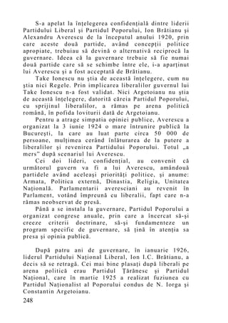 S-a apelat la înţelegerea confidenţială dintre liderii
Partidului Liberal şi Partidul Poporului, Ion Brătianu şi
Alexandru Averescu de la începutul anului 1920, prin
care aceste două partide, având concepţii politice
apropiate, trebuiau să devină o alternativă reciprocă la
guvernare. Ideea că la guvernare trebuie să fie numai
două partide care să se schimbe între ele, i-a aparţinut
lui Averescu şi a fost acceptată de Brătianu.
     Take Ionescu nu ştia de această înţelegere, cum nu
ştia nici Regele. Prin implicarea liberalilor guvernul lui
Take Ionescu n-a fost validat. Nici Argetoianu nu ştia
de această înţelegere, datorită căreia Partidul Poporului,
cu sprijinul liberalilor, a rămas pe arena politică
română, în pofida loviturii dată de Argetoianu.
     Pentru a atrage simpatia opiniei publice, Averescu a
organizat la 3 iunie 1924 o mare întrunire publică la
Bucureşti, la care au luat parte circa 50 000 de
persoane, mulţimea cerând înlăturarea de la putere a
liberalilor şi revenirea Partidului Poporului. Totul „a
mers” după scenariul lui Averescu.
     Cei doi lideri, confidenţial, au convenit că
următorul guvern va fi a lui Averescu, amândouă
partidele având aceleaşi priorităţi politice, şi anume:
Armata, Politica externă, Dinastia, Religia, Unitatea
Naţională. Parlamentarii averesciani au revenit în
Parlament, votând împreună cu liberalii, fapt care n-a
rămas neobservat de presă.
     Până a se instala la guvernare, Partidul Poporului a
organizat congrese anuale, prin care a încercat să-şi
creeze criterii doctrinare, să-şi fundamenteze un
program specific de guvernare, să ţină în atenţia sa
presa şi opinia publică.

    După patru ani de guvernare, în ianuarie 1926,
liderul Partidului Naţional Liberal, Ion I.C. Brătianu, a
decis să se retragă. Cei mai bine plasaţi după liberali pe
arena politică erau Partidul Ţărănesc şi Partidul
Naţional, care în martie 1925 a realizat fuziunea cu
Partidul Naţionalist al Poporului condus de N. Iorga şi
Constantin Argetoianu.
248
 