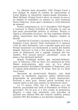 La sfârşitul lunii decembrie 1925 Prinţul Carol a
fost delegat în Anglia în calitate de reprezentant al
Curţii Regale la funeraliile reginei-mamă Alexandra a
Marii Britanii. Prinţul Carol a decis să renunţe la tron şi
să rămână în străinătate cu amanta sa, prea frumoasa
Elena Filipescu. Acest gest a declanşat o criză dinastică
de moment.
    Pentru soluţionarea ei, la 31 decembrie 1925 Regele
a convocat la Sinaia Consiliul de Coroană, la care au
luat parte personalităţi politice şi militare. Printre ei
figura şi Alexandru Averescu. Au fost exprimate diferite
opinii, majoritatea însă lăsându-i Regelui, dreptul să
decidă.
    Consiliul de Coroană a acceptat renunţarea la tron a
Prinţului Carol, decizia fiind confirmată la 4 ianuarie
1926 de către Parlament, care a aprobat legea prin care
Prinţul moştenitor era dezmoştenit şi exclus din familia
Regală. Succesor la tron a fost desemnat Mihai I, care
urma să d omnească sub o regenţă compusă din trei
membri. Prin această decizie „chestiunea” crizei de
palat a fost declarată închisă”.
    Regele Ferdinand înclina spre naţional-ţărănişti,
care în februarie 1926 au decis să-l numească pe Iuliu
Maniu prim-ministru, gest care nu le-a plăcut
reprezentanţilor Partidului Naţionalist al Poporului, care
îl vedeau prim-ministru pe N. Iorga. Însă nu s-a făcut
zarvă mare.
    Încurajaţi de promisiunile Regelui, cele două
partide au desfăşurat negocieri pentru definitivarea
programului de guvernământ şi listele ministeriale.
Procesul a mers greu, fiecare partid insistând să-şi
impună ideile şi mai ales oamenii în ministerele-cheie.
    La 27 martie 1926, Ion I.C. Brătianu, şi-a dat
demisia, prezentând mai întâi în Parlament un bilanţ al
guvernării. Tot în acea zi a fost votată, la propunerea
Regelui, o nouă lege electorală, care prevedea că
partidul care obţinea 40% din voturile valabile, primea
automat 50% din mandate şi era declarat câştigător.

                                                       249
 
