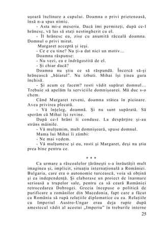 uşoară înclinare a capului. Doamna o privi prietenoasă,
însă n-a spus nimic.
    - Asta mi-e meseria. Dacă îmi permiteţi, după ce-l
hrănesc, vă las să staţi nestingherit cu el.
    - Îl hrănesc eu, zise cu anumită răceală doamna.
Domnul o privi mirat.
     Margaret acceptă şi ieşi.
    - Ce e cu tine? Nu ţi-a dat nici un motiv…
    Doamna răspunse:
    - Nu vezi, ea e îndrăgostită de el.
    - Şi chiar dacă?
    Doamna nu ştiu ce să răspundă. Încercă să-şi
hrănească „băiatul”. Nu izbuti. Mihai îşi ţinea gura
închisă.
    - Şi acum ce facem? rosti vădit supărat domnul…
Trebuie să apelăm la serviciile domnişoarei. Mă duc s-o
chem.
    Când Margaret reveni, doamna stătea în picioare.
Avea privirea plecată.
    - Vă înţeleg, doamnă. Şi nu sunt supărată. Să
sperăm că Mihai îşi revine.
    După ce-l hrăni îi conduse. La despărţire şi-au
strâns mâinile.
    - Vă mulţumim, mult domnişoară, spuse domnul.
    Mama lui Mihai îi zâmbi:
    - Ne mai vedem.
    - Vă mulţumesc şi eu, rosti şi Margaret, deşi nu ştia
prea bine pentru ce.

                             * * *
     Ca urmare a răscoalelor ţărăneşti s-a înrăutăţit mult
imaginea şi, implicit, situaţia internaţională a României.
Bulgaria, care era o autonomie turcească, voia să obţină
şi ea independenţă. Şi elaborase un proiect de înarmare
serioasă a trupelor sale, pentru ca să ceară României
retrocedarea Dobrogei. Grecia începuse o politică de
purificare a românilor din Macedonia, fapt care a făcut
ca România să rupă relaţiile diplomatice cu ea. Relaţiile
cu Imperiul Austro-Ungar erau deja rupte după
amestecul vădit al acestui „Imperiu” în treburile interne
                                                       25
 