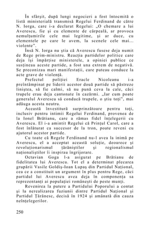 În sfârşit, după lungi negocieri a fost întocmită o
listă ministerială transmisă Regelui Ferdinand de către
N. Iorga, care i-a declarat Regelui: „O chemare a lui
Averescu, fie şi cu elemente de cârpeală, ar provoca
nemulţumirile cele mai legitime, şi ar duce, cu
elementele pe care le avem, la scenele cele mai...
violente”.
     Însă N. Iorga nu ştia că Averescu fusese deja numit
de Rege prim-ministru. Reacţia partidelor politice care
deja îşi împărţise ministerele, a opiniei publice ce
susţineau aceste partide, a fost una extrem de negativă.
Se preconizau mari manifestaţii, care puteau conduce la
acte grave de violenţă.
     Prefectul      poliţiei     Eracle     Nicoleanu     i-a
preîntâmpinat pe liderii acestor două partide să păstreze
liniştea, să fie calmi, să nu pună ceva la cale, căci
trupele erau deja cantonate în cazărmi. „Iar cum poate
generalul Averescu să conducă trupele, o ştiu toţi”, mai
adăuga acesta neutru.
     Această învestitură surprinzătoare pentru toţi,
inclusiv pentru intimii Regelui Ferdinand, provenea de
la Ionel Brătianu, care a rămas fidel înţelegerii cu
Averescu. El i-a amintit Regelui că Prinţul Carol, care a
fost înlăturat ca succesor de la tron, poate reveni cu
ajutorul acestor partide.
     Cu toate că Regele Ferdinand nu-l avea la inimă pe
Averescu, el a acceptat această soluţie, deoarece şi
revoluţionarismul        ţărăniştilor    şi    regionalismul
naţionaliştilor îi inspirau îngrijorare.
     Octavian Goga l-a asigurat pe Brătianu de
fidelitatea lui Averescu. Tot el a determinat plecarea
grupării Vasile Goldiş-Ioan Lupaş din Partidul Naţional,
cea ce a constituit un argument în plus pentru Rege, căci
partidul lui Averescu avea deja în componenţa sa
reprezentanţi ai populaţiei româneşti de peste munţi.
     Revenirea la putere a Partidului Poporului a contat
şi la nerealizarea fuziunii dintre Partidul Naţional şi
Partidul Ţărănesc, decisă în 1924 şi amânată din cauza
neînţelegerilor.

250
 