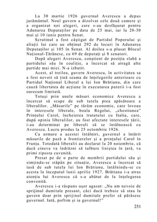 La 30 martie 1926 guvernul Averescu a depus
jurământul. Noul guvern a dizolvat cele două camere şi
a organizat noi alegeri, care s-au desfăşurat pentru
Adunarea Deputaţilor pe data de 25 mai, iar la 28-30
mai şi 10 iunie pentru Senat.
     Scrutinul a fost câştigat de Partidul Poporului şi
aliaţii lui care au obţinut 292 de locuri în Adunarea
Deputaţilor şi 105 în Senat. Al doilea s-a plasat Blocul
Naţional-Ţărănesc, cu 69 de deputaţi şi 8 senatori.
     După alegeri Averescu, conştient de poziţia slabă a
partidului său în coaliţie, a încercat să atragă alte
partide mai mici. N-a izbutit.
     Acest, al treilea, guvern Averescu, în activitatea sa
a fost nevoit să ţină seama de înţelegerile anterioare cu
Partidul Naţional Liberal a lui Ion Brătianu, din care
cauză libertatea de acţiune în executarea puterii i-a fost
oarecum limitată.
     Totuşi prin unele măsuri economice Averescu a
încercat să scape de sub tutela prea apăsătoare a
liberalilor. „Măsurile” pe tărâm economic, care loveau
în interesele liberale, boala Regelui, „chestiunea”
Prinţului Carol, încheierea tratatului cu Italia, care,
după opinia liberalilor, au fost afectate interesele ţării,
i-au determinat pe liberali să se întâlnească cu
Averescu. Lucru produs la 25 octombrie 1926.
     Ca urmare a acestei întâlniri, guvernul a întărit
măsurile de pază a frontierelor şi a prinţului Carol în
Franţa. Totodată liberalii au declarat la 20 noiembrie, că
dacă cineva va îndrăzni să tulbure liniştea în ţară, va
primi riposta cuvenită.
     Presat pe de o parte de membrii partidului său şi
simţindu-se stăpân pe situaţie, Averescu a încercat să
iasă de sub tutela lui Ion Brătianu, întâlnindu-se cu
acesta la începutul lunii aprilie 1927. Brătianu i-a atras
atenţia lui Averescu că s-a abătut de la înţelegerea
convenită.
     Averescu i-a răspuns uşor agasat: „Nu am n evoie de
sprijinul dumitale presant, căci dacă trebuie să stau la
guvern doar prin sprijinul dumitale prefer să părăsesc
guvernul. Iată, poftim şi ia guvernul!”
                                                       251
 