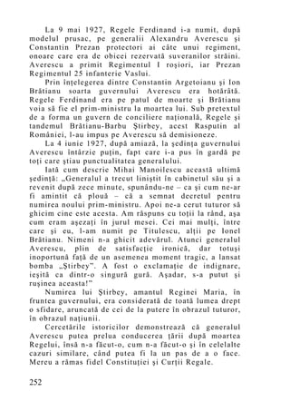 La 9 mai 1927, Regele Ferdinand i-a numit, după
modelul prusac, pe generalii Alexandru Averescu şi
Constantin Prezan protectori ai câte unui regiment,
onoare care era de obicei rezervată suveranilor străini.
Averescu a primit Regimentul I roşiori, iar Prezan
Regimentul 25 infanterie Vaslui.
     Prin înţelegerea dintre Constantin Argetoianu şi Ion
Brătianu soarta guvernului Averescu era hotărâtă.
Regele Ferdinand era pe patul de moarte şi Brătianu
voia să fie el prim-ministru la moartea lui. Sub pretextul
de a forma un guvern de conciliere naţională, Regele şi
tandemul Brătianu-Barbu Ştirbey , acest Rasputin al
României, l-au impus pe Averescu să demisioneze.
     La 4 iunie 1927, după amiază, la şedinţa guvernului
Averescu întârzie puţin, fapt care i-a pus în gardă pe
toţi care ştiau punctualitatea generalului.
     Iată cum descrie Mihai Manoilescu această ultimă
şedinţă: „Generalul a trecut liniştit în cabinetul său şi a
revenit după zece minute, spunându-ne – ca şi cum ne-ar
fi amintit că plouă – că a semnat decretul pentru
numirea noului prim-ministru. Apoi ne-a cerut tuturor să
ghicim cine este acesta. Am răspuns cu toţii la rând, aşa
cum eram aşezaţi în jurul mesei. Cei mai mulţi, între
care şi eu, l-am numit pe Titulescu, alţii pe Ionel
Brătianu. Nimeni n-a ghicit adevărul. Atunci generalul
Averescu, plin de satisfacţie ironică, dar totuşi
inoportună faţă de un asemenea mo ment tragic, a lansat
bomba „Ştirbey”. A fost o exclamaţie de indignare,
ieşită ca dintr-o singură gură. Aşadar, s-a putut şi
ruşinea aceasta!”
     Numirea lui Ştirbey, amantul Reginei Maria, în
fruntea guvernului, era considerată de toată lumea drept
o sfidare, aruncată de cei de la putere în obrazul tuturor,
în obrazul naţiunii.
     Cercetările istoricilor demonstrează că generalul
Averescu putea prelua conducerea ţării după moartea
Regelui, însă n-a făcut-o, cum n-a făcut-o şi în celelalte
cazuri similare, când putea fi la un pas de a o face.
Mereu a rămas fidel Constituţiei şi Curţii Regale.

252
 