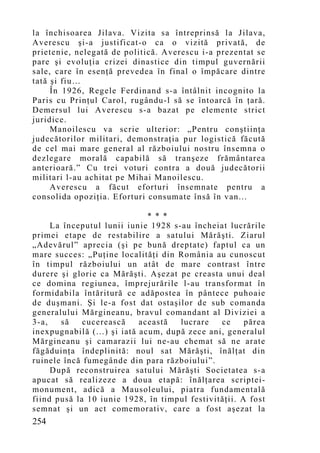 la închisoarea Jilava. Vizita sa întreprinsă la Jilava,
Averescu şi-a justificat-o ca o vizită privată, de
prietenie, nelegată de politică. Averescu i-a prezentat se
pare şi evoluţia crizei dinastice din timpul guvernării
sale, care în esenţă prevedea în final o împăcare dintre
tată şi fiu…
     În 1926, Regele Ferdinand s-a întâlnit incognito la
Paris cu Prinţul Carol, rugându-l să se întoarcă în ţară.
Demersul lui Averescu s-a bazat pe elemente strict
juridice.
     Manoilescu va scrie ulterior: „Pentru con ştiinţa
judecătorilor militari, demonstraţia pur logistică făcută
de cel mai mare general al războiului nostru însemna o
dezlegare morală capabilă să tranşeze frământarea
anterioară.” Cu trei voturi contra a două judecătorii
militari l-au achitat pe Mihai Manoilescu.
     Averescu a făcut eforturi însemnate pentru a
consolida opoziţia. Eforturi consumate însă în van...

                              * * *
     La începutul lunii iunie 1928 s-au încheiat lucrările
primei etape de restabilire a satului Mărăşti. Ziarul
„Adevărul” aprecia (şi pe bună dreptate) faptul ca un
mare succes: „Puţine localităţi din România au cunoscut
în timpul războiului un atât de mare contrast între
durere şi glorie ca Mărăşti. Aşezat pe creasta unui deal
ce domina regiunea, împrejurările l-au transformat în
formidabila întăritură ce adăpostea în pântece puhoaie
de duşmani. Şi le-a fost dat ostaşilor de sub comanda
generalului Mărgineanu, bravul comandant al Diviziei a
3-a,   să    cucerească     această  lucrare   ce     părea
inexpugnabilă (...) şi iată acum, după zece ani, generalul
Mărgineanu şi camarazii lui ne-au chemat să ne arate
făgăduinţa îndeplinită: noul sat Mărăşti, înălţat din
ruinele încă fumegânde din para războiului”.
     După reconstruirea satului Mărăşti Societatea s-a
apucat să realizeze a doua etapă: înălţarea scriptei-
monument, adică a Mausoleului, piatra fundamentală
fiind pusă la 10 iunie 1928, în timpul festivităţii. A fost
semnat şi un act comemorativ, care a fost aşezat la
254
 