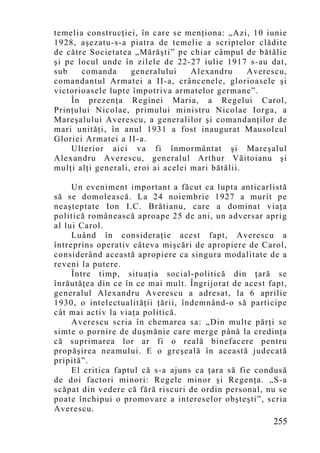 temelia construcţiei, în care se menţiona: „Azi, 10 iunie
1928, aşezatu-s-a piatra de temelie a scriptelor clădite
de către Societatea „Mărăşti” pe chiar câmpul de bătălie
şi pe locul unde în zilele de 22-27 iulie 1917 s-au dat,
sub    comanda      generalului     Alexandru     Averescu,
comandantul Armatei a II-a, crâncenele, glorioasele şi
victorioasele lupte împotriva armatelor germane”.
    În prezenţa Reginei Maria, a Regelui Carol,
Prinţului Nicolae, primului ministru Nicolae Iorga, a
Mareşalului Averescu, a generalilor şi comandanţilor de
mari unităţi, în anul 1931 a fost inaugurat Mausoleul
Gloriei Armatei a II-a.
    Ulterior aici va fi înmormântat şi Mareşalul
Alexandru Averescu, generalul Arthur Văitoianu şi
mulţi alţi generali, eroi ai acelei mari bătălii.

     Un eveniment important a făcut ca lupta anticarlistă
să se domolească. La 24 noiembrie 1927 a murit pe
neaşteptate Ion I.C. Brătianu, care a dominat viaţa
politică românească aproape 25 de ani, un adversar aprig
al lui Carol.
     Luând în consideraţie acest fapt, Averescu a
întreprins operativ câteva mişcări de apropiere de Carol,
considerând această apropiere ca singura modalitate de a
reveni la putere.
     Între timp, situaţia social-politică din ţară se
înrăutăţea din ce în ce mai mult. Îngrijorat de acest fapt,
generalul Alexandru Averescu a adresat, la 6 aprilie
1930, o intelectualităţii ţării, îndemnând-o să participe
cât mai activ la viaţa politică.
     Averescu scria în chemarea sa: „Din multe părţi se
simte o pornire de duşmănie care merge până la credinţa
că suprimarea lor ar fi o reală binefacere pentru
propăşirea neamului. E o greşeală în această judecată
pripită”.
     El critica faptul că s-a ajuns ca ţara să fie condusă
de doi factori minori: Regele minor şi Regenţa. „S-a
scăpat din vedere că fără riscuri de ordin personal, nu se
poate închipui o promovare a intereselor obşteşti”, scria
Averescu.
                                                       255
 
