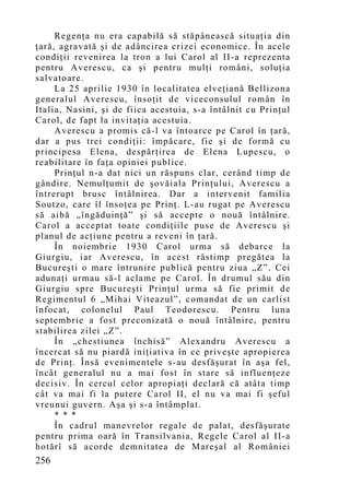 Regenţa nu era capabilă să stăpânească situaţia din
ţară, agravată şi de adâncirea crizei economice. În acele
condiţii revenirea la tron a lui Carol al II-a reprezenta
pentru Averescu, ca şi pentru mulţi români, soluţia
salvatoare.
     La 25 aprilie 1930 în localitatea elveţiană Bellizona
generalul Averescu, însoţit de viceconsulul român în
Italia, Nasini, şi de fiica acestuia, s-a întâlnit cu Prinţul
Carol, de fapt la invitaţia acestuia.
     Averescu a promis că-l va întoarce pe Carol în ţară,
dar a pus trei condiţii: împăcare, fie şi de formă cu
principesa Elena, despărţirea de Elena Lupescu, o
reabilitare în faţa opiniei publice.
     Prinţul n-a dat nici un răspuns clar, cerând timp de
gândire. Nemulţumit de şovăiala Prinţului, Averescu a
întrerupt brusc întâlnirea. Dar a intervenit familia
Soutzo, care îl însoţea pe Prinţ. L-au rugat pe Averescu
să aibă „îngăduinţă” şi să accepte o nouă întâlnire.
Carol a acceptat toate condiţiile puse de Averescu şi
planul de acţiune pentru a reveni în ţară.
     În noiembrie 1930 Carol urma să debarce la
Giurgiu, iar Averescu, în acest răstimp pregătea la
Bucureşti o mare întrunire publică pentru ziua „Z”. Cei
adunaţi urmau să-l aclame pe Carol. În drumul său din
Giurgiu spre Bucureşti Prinţul urma să fie primit de
Regimentul 6 „Mihai Viteazul”, comandat de un carlist
înfocat, colonelul Paul Teodorescu. Pentru luna
septembrie a fost preconizată o nouă întâlnire, pentru
stabilirea zilei „Z”.
     În „chestiunea închisă” Alexandru Averescu a
încercat să nu piardă iniţiativa în ce priveşte apropierea
de Prinţ. Însă evenimentele s-au desfăşurat în aşa fel,
încât generalul nu a mai fost în stare să influenţeze
decisiv. În cercul celor apropiaţi declară că atâta timp
cât va mai fi la putere Carol II, el nu va mai fi şeful
vreunui guvern. Aşa şi s-a întâmplat.
     * * *
     În cadrul manevrelor regale de palat, desfăşurate
pentru prima oară în Transilvania, Regele Carol al II-a
hotărî să acorde demnitatea de Mareşal al României
256
 