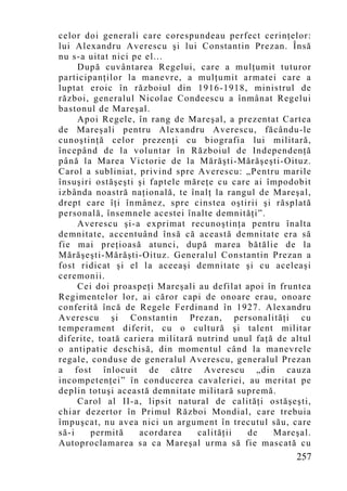 celor doi generali care corespundeau perfect cerinţelor:
lui Alexandru Averescu şi lui Constantin Prezan. Însă
nu s-a uitat nici pe el...
     După cuvântarea Regelui, care a mulţumit tuturor
participanţilor la manevre, a mulţumit armatei care a
luptat eroic în războiul din 1916-1918, ministrul de
război, generalul Nicolae Condeescu a înmânat Regelui
bastonul de Mareşal.
     Apoi Regele, în rang de Mareşal, a prezentat Cartea
de Mareşali pentru Alexandru Averescu, făcându-le
cunoştinţă celor prezenţi cu biografia lui militară,
începând de la voluntar în Războiul de Independenţă
până la Marea Victorie de la Mărăşti-Mărăşeşti-Oituz.
Carol a subliniat, privind spre Averescu: „Pentru marile
însuşiri ostăşeşti şi faptele măreţe cu care ai împodobit
izbânda noastră naţională, te înalţ la rangul de Mareşal,
drept care îţi înmânez, spre cinstea oştirii şi răsplată
personală, însemnele acestei înalte demnit ăţi”.
     Averescu şi-a exprimat recunoştinţa pentru înalta
demnitate, accentuând însă că această demnitate era să
fie mai preţioasă atunci, după marea bătălie de la
Mărăşeşti-Mărăşti-Oituz. Generalul Constantin Prezan a
fost ridicat şi el la aceeaşi demnitate şi cu aceleaşi
ceremonii.
     Cei doi proaspeţi Mareşali au defilat apoi în fruntea
Regimentelor lor, ai căror capi de onoare erau, onoare
conferită încă de Regele Ferdinand în 1927. Alexandru
Averescu şi Constantin Prezan, personalităţi cu
temperament diferit, cu o cultură şi talent militar
diferite, toată cariera militară nutrind unul faţă de altul
o antipatie deschisă, din momentul când la manevrele
regale, conduse de generalul Averescu, generalul Prezan
a fost înlocuit de către Averescu „din cauza
incompetenţei” în conducerea cavaleriei, au meritat pe
deplin totuşi această demnitate militară supremă.
     Carol al II-a, lipsit natural de calităţi ostăşeşti,
chiar dezertor în Primul Război Mondial, care trebuia
împuşcat, nu avea nici un argument în trecutul său, care
să-i    permită     acordarea    calităţii  de    Mareşal.
Autoproclamarea sa ca Mareşal urma să fie mascată cu
                                                       257
 