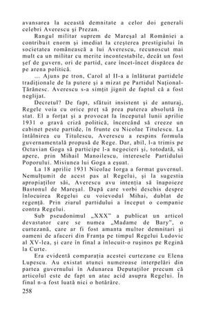 avansarea la această demnitate a celor doi generali
celebri Averescu şi Prezan.
     Rangul militar suprem de Mareşal al României a
contribuit enorm şi imediat la creşterea prestigiului în
societatea românească a lui Averescu, recunoscut mai
mult ca un militar cu merite incontestabile, decât un fost
şef de guvern, ori de partid, care încet-încet dispărea de
pe arena politică.
     … Ajuns pe tron, Carol al II-a a înlăturat partidele
tradiţionale de la putere şi a mizat pe Partidul Naţional-
Ţărănesc. Averescu s-a simţit jignit de faptul că a fost
neglijat.
     Decretul? De fapt, sfătuit insistent şi de anturaj,
Regele voia cu orice preţ să prea puterea absolută în
stat. El a forţat şi a provocat la începutul lunii aprilie
1931 o gravă criză politică, încercând să creeze un
cabinet peste partide, în frunte cu Nicolae Titulescu. La
întâlnirea cu Titulescu, Averescu a respins formula
guvernamentală propusă de Rege. Dar, abil, l-a trimis pe
Octavian Goga să participe l-a negocieri şi, totodată, să
apere, prin Mihail Manoilescu, interesele Partidului
Poporului. Misiunea lui Goga a eşuat.
     La 18 aprilie 1931 Nicolae Iorga a format guvernul.
Nemulţumit de acest pas al Regelui, şi la sugestia
apropiaţilor săi, Averescu avu intenţia să înapoieze
Bastonul de Mareşal. După care vorbi deschis despre
înlocuirea Regelui cu voievodul Mihai, dublat de
regenţă. Prin ziarul partidului a început o companie
contra Regelui.
     Sub pseudonimul „XXX” a publicat un articol
devastator care se numea „Madame de Bary”, o
curtezană, care ar fi fost amanta multor demnitari şi
oameni de afaceri din Franţa pe timpul Regelui Ludovic
al XV-lea, şi care în final a înlocuit-o ruşinos pe Regină
la Curte.
     Era evidentă comparaţia acestei curtezane cu Elena
Lupescu. Au existat atunci numeroase interpelări din
partea guvernului în Adunarea Deputaţilor precum că
articolul este de fapt un atac acid asupra Regelui. În
final n-a fost luată nici o hotărâre.
258
 