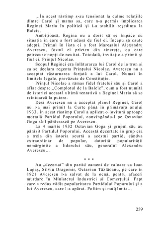 …În acest răstimp s-au tensionat la culme relaţiile
dintre Carol şi mama sa, care n-a permis implicarea
Reginei Maria în politică şi i-a stabilit reşedinţa la
Balcic.
     Ambiţioasă, Regina nu a dorit să se împace cu
situaţia în care a fost adusă de fiul ei. Începu să caute
adepţi. Primul în lista ei a fost Mareşalul Alexandru
Averescu, fostul ei prieten din tinereţe, cu care
petrecuse nopţi de neuitat. Totodată, invitaţie a primit şi
fiul ei, Prinţul Nicolae.
     Scopul Reginei era înlăturarea lui Carol de la tron şi
ea se declara regenta Prinţului Nicolae. Averescu nu a
acceptat răsturnarea forţată a lui Carol. Numai în
limitele legale, prevăzute de Constituţie.
     Prinţul Nicolae a rămas fidel fratelui său şi Carol a
aflat despre „Co mplotul de la Balcic”, cum a fost numită
de istorici această ultimă tentativă a Reginei Maria să se
reîntoarcă la putere.
     Deşi Averescu nu a acceptat planul Reginei, Carol
nu l-a mai primit la Curte până în primăvara anului
1933. În acest răstimp Carol a aplicat o lovitură aproape
mortală Partidul Poporului, convingându-l pe Octavian
Goga să-l părăsească pe Averescu.
     La 4 martie 1932 Octavian Goga şi grupul său au
părăsit Partidul Poporului. Această dezertate în grup era
a treia din istoria scurtă a acestui partid, cândva
extraordinar     de    popular,    datorită   popularităţii
nemărginite a liderului său, generalul Alexandru
Averescu…

                             * * *
    Au „dezertat” din partid oameni de valoare ca Ioan
Lupaş, Silviu Dragomir, Octavian Tăzlăoanu, pe care în
1921 Averescu l-a salvat de la ocnă, pentru afaceri
murdare în Ministerul Industriei şi Comerţului. Fapt
care a redus vădit popularitatea Partidului Poporului şi a
lui Averescu, care l-a apărat. Poftim şi mulţămita...



                                                       259
 