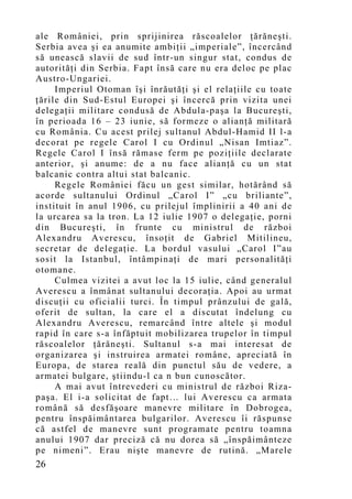 ale României, prin sprijinirea răscoalelor ţărăneşti.
Serbia avea şi ea anumite ambiţii „imperiale”, încercând
să unească slavii de sud într-un singur stat, condus de
autorităţi din Serbia. Fapt însă care nu era deloc pe plac
Austro-Ungariei.
     Imperiul Otoman îşi înrăutăţi şi el relaţiile cu toate
ţările din Sud-Estul Europei şi încercă prin vizita unei
delegaţii militare condusă de Abdula-paşa la Bucureşti,
în perioada 16 – 23 iunie, să formeze o alianţă militară
cu România. Cu acest prilej sultanul Abdul-Hamid II l-a
decorat pe regele Carol I cu Ordinul „Nisan Imtiaz”.
Regele Carol I însă rămase ferm pe poziţiile declarate
anterior, şi anume: de a nu face alianţă cu un stat
balcanic contra altui stat balcanic.
     Regele României făcu un gest similar, hotărând să
acorde sultanului Ordinul „Carol I” „cu briliante”,
instituit în anul 1906, cu prilejul împlinirii a 40 ani de
la urcarea sa la tron. La 12 iulie 1907 o delegaţie, porni
din Bucureşti, în frunte cu ministrul de război
Alexandru Averescu, însoţit de Gabriel Mitilineu,
secretar de delegaţie. La bordul vasului „Carol I”au
sosit la Istanbul, întâmpinaţi de mari personalităţi
otomane.
     Culmea vizitei a avut loc la 15 iulie, când generalul
Averescu a înmânat sultanului decoraţia. Apoi au urmat
discuţii cu oficialii turci. În timpul prânzului de gală,
oferit de sultan, la care el a discutat îndelung cu
Alexandru Averescu, remarcând între altele şi modul
rapid în care s-a înfăptuit mobilizarea trupelor în timpul
răscoalelor ţărăneşti. Sultanul s-a mai interesat de
organizarea şi instruirea armatei române, apreciată în
Europa, de starea reală din punctul său de vedere, a
armatei bulgare, ştiindu-l ca n bun cunoscător.
     A mai avut întrevederi cu ministrul de război Riza-
paşa. El i-a solicitat de fapt… lui Averescu ca armata
română să desfăşoare manevre militare în Dobrogea,
pentru înspăimântarea bulgarilor. Averescu îi răspunse
că astfel de manevre sunt programate pentru toamna
anului 1907 dar preciză că nu dorea să „înspăimânteze
pe nimeni”. Erau nişte manevre de rutină. „Marele
26
 