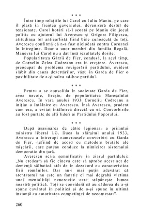 * * *
     Între timp relaţiile lui Carol cu Iuliu Maniu, pe care
îl plasă în fruntea guvernului, deveniseră destul de
tensionate. Carol hotărî să-l scoată pe Maniu din jocul
politic cu ajutorul lui Averescu şi Grigore Filipescu,
atitudinea lor anticarlistă fiind bine cunoscută de toţi.
Averescu confirmă că n-a fost niciodată contra Coroanei
în întregime. Doar a unor membri din familia Regală.
Manevra lui Carol nu a dat însă rezultatele dorite.
     Popularitatea Gărzii de Fier, condusă, la acel timp,
de Corneliu Zelea Codreanu era în creştere. Averescu,
preocupat de problema revigorării partidului, evident
slăbit din cauza dezertărilor, văzu în Garda de Fier o
posibilitate de a-şi salva ad-hoc partidul.

                               * * *
     Pentru a se consolida în societate Garda de Fier,
avea nevoie, fireşte, de popularitatea Mareşalului
Averescu. În vara anului 1933 Corneliu Codreanu a
iniţiat o întâlnire cu Averescu. Însă Averescu, prudent
cum era, a evitat întâlnirea directă cu el. Convorbirile
au fost purtate de alţi lideri ai Partidului Poporului.

                            * * *
     După asasinarea de către legionari a primului
ministru liberal I.G. Duca la sfârşitul anului 1933,
Averescu a întrerupt numeroasele convorbiri cu Garda
de Fier, nefiind de acord cu metodele brutale ale
mişcării, care puteau conduce la nimicirea sistemului
democratic din ţară.
     Averescu scria semnificativ în ziarul partidului:
„Nu credeam să fie cineva care să aprobe acest act de
demenţă sălbatică atât de în dezacord cu caracteristica
firii românilor. Dar nu-i mai puţin adevărat că
atentatorul nu este un fanatic ci mai degrabă victima
unei mentalităţi nenorocite care stăpâneşte lumea
noastră politică. Toţi se consideră că au căderea de a-şi
spune cuvântul în politică şi de a-şi spune în ultimă
instanţă cu autoritatea competinţei de necontestat”.

260
 