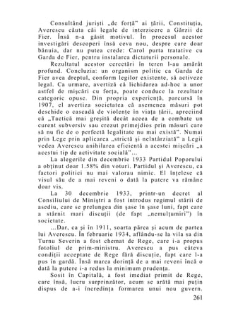 Consultând jurişti „de forţă” ai ţării, Constituţia,
Averescu căuta căi legale de interzicere a Gărzii de
Fier. Însă n-a găsit motivul. În procesul acestor
investigări descoperi însă ceva nou, despre care doar
bănuia, dar nu putea crede: Carol purta tratative cu
Garda de Fier, pentru instalarea dictaturii personale.
    Rezultatul acestor cercetări în teren l-au amărât
profund. Concluzia: un organism politic ca Garda de
Fier avea dreptul, conform legilor existente, să activeze
legal. Ca urmare, avertiză că lichidarea ad-hoc a unor
astfel de mişcări cu forţa, poate conduce la rezultate
categoric opuse. Din propria experienţă, parcursă în
1907, el avertiza societatea că asemenea măsuri pot
deschide o cascadă de violenţe în viaţa ţării, apreciind
că „Tactică mai greşită decât aceea de a combate un
curent subversiv sau crezut primejdios prin măsuri care
să nu fie de o perfectă legalitate nu mai există”. Numai
prin Lege prin aplicarea „strictă şi neîntârziată” a Legii
vedea Averescu anihilarea eficientă a acestei mişcări „a
acestui tip de activitate socială”…
    La alegerile din decembrie 1933 Partidul Poporului
a obţinut doar 1.58% din voturi. Partidul şi Averescu, ca
factori politici nu mai valorau nimic. El înţelese că
visul său de a mai reveni o dată la putere va rămâne
doar vis.
    La 30 decembrie 1933, printr-un decret al
Consiliului de Miniştri a fost introdus regimul stării de
asediu, care se prelungea din şase în şase luni, fapt care
a stârnit mari discuţii (de fapt „nemulţumiri”) în
societate.
    …Dar, ca şi în 1911, soarta părea şi acum de partea
lui Averescu. În februarie 1934, aflându-se la vila sa din
Turnu Severin a fost chemat de Rege, care i-a propus
fotoliul de prim-ministru. Averescu a pus câteva
condiţii acceptate de Rege fără discuţie, fapt care l-a
pus în gardă. Însă marea dorinţă de a mai reveni încă o
dată la putere i-a redus la minimu m prudenţa.
    Sosit în Capitală, a fost imediat primit de Rege,
care însă, lucru surprinzător, acum se arătă mai puţin
dispus de a-i încredinţa formarea unui nou guvern.
                                                      261
 