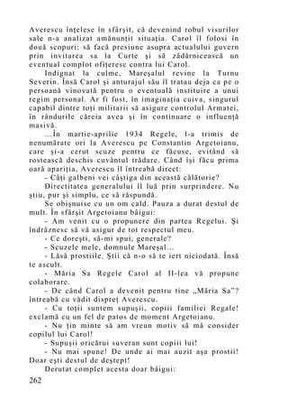 Averescu înţelese în sfârşit, că devenind robul visurilor
sale n-a analizat amănunţit situaţia. Carol îl folosi în
două scopuri: să facă presiune asupra actualului guvern
prin invitarea sa la Curte şi să zădărnicească un
eventual complot ofiţeresc contra lui Carol.
     Indignat la culme, Mareşalul revine la Turnu
Severin. Însă Carol şi anturajul său îl tratau deja ca pe o
persoană vinovată pentru o eventuală instituire a unui
regim personal. Ar fi fost, în imaginaţia cuiva, singurul
capabil dintre toţi militarii să asigure controlul Armatei,
în rândurile căreia avea şi în continuare o influenţă
masivă.
     …În martie-aprilie 1934 Regele, l-a trimis de
nenumărate ori la Averescu pe Constantin Argetoianu,
care şi-a cerut scuze pentru ce făcuse, evitând să
rostească deschis cuvântul trădare. Când îşi făcu prima
oară apariţia, Averescu îl întreabă direct:
     - Câţi galbeni vei câştiga din această călătorie?
     Directitatea generalului îl luă prin surprindere. Nu
ştiu, pur şi simplu, ce să răspundă.
     Se obişnuise cu un om cald. Pauza a durat destul de
mult. În sfârşit Argetoianu bâigui:
     - Am venit cu o propunere din partea Regelui. Şi
îndrăznesc să vă asigur de tot respectul meu.
     - Ce doreşti, să-mi spui, generale?
     - Scuzele mele, domnule Mareşal...
     - Lăsă prostiile. Ştii că n-o să te iert niciodată. Însă
te ascult.
     - Măria Sa Regele Carol al II-lea vă propune
colaborare.
     - De când Carol a devenit pentru tine „Măria Sa”?
întreabă cu vădit dispreţ Averescu.
     - Cu toţii suntem supuşii, copiii familiei Regale!
exclamă cu un fel de patos de moment Argetoianu.
     - Nu ţin minte să am vreun motiv să mă consider
copilul lui Carol!
     - Supuşii oricărui suveran sunt copiii lui!
     - Nu mai spune! De unde ai mai auzit aşa prostii!
Doar eşti destul de deştept!
     Derutat complet acesta doar bâigui:
262
 