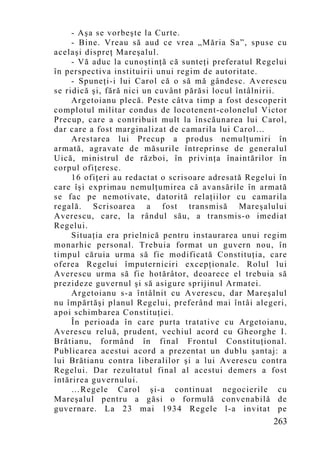 - Aşa se vorbeşte la Curte.
     - Bine. Vreau să aud ce vrea „Măria Sa”, spuse cu
acelaşi dispreţ Mareşalul.
     - Vă aduc la cunoştinţă că sunteţi preferatul Regelui
în perspectiva instituirii unui regim de autoritate.
     - Spuneţi-i lui Carol că o să mă gândesc. Averescu
se ridică şi, fără nici un cuvânt părăsi locul întâlnirii.
     Argetoianu plecă. Peste câtva timp a fost descoperit
complotul militar condus de locotenent-colonelul Victor
Precup, care a contribuit mult la înscăunarea lui Carol,
dar care a fost marginalizat de camarila lui Carol…
     Arestarea lui Precup a produs nemulţumiri în
armată, agravate de măsurile întreprinse de generalul
Uică, ministrul de război, în privinţa înaintărilor în
corpul ofiţeresc.
     16 ofiţeri au redactat o scrisoare adresată Regelui în
care îşi exprimau nemulţumirea că avansările în armată
se fac pe nemotivate, datorită relaţiilor cu camarila
regală. Scrisoarea a fost transmisă Mareşalului
Averescu, care, la rândul său, a transmis-o imediat
Regelui.
     Situaţia era prielnică pentru instaurarea unui regim
monarhic personal. Trebuia format un guvern nou, în
timpul căruia urma să fie modificată Constituţia, care
oferea Regelui împuterniciri excepţionale. Rolul lui
Averescu urma să fie hotărâtor, deoarece el trebuia să
prezideze guvernul şi să asigure sprijinul Armatei.
     Argetoianu s-a întâlnit cu Averescu, dar Mareşalul
nu împărtăşi planul Regelui, preferând mai întâi alegeri,
apoi schimbarea Constituţiei.
     În perioada în care purta tratative cu Argetoianu,
Averescu reluă, prudent, vechiul acord cu Gheorghe I.
Brătianu, formând în final Frontul Constituţional.
Publicarea acestui acord a prezentat un dublu şantaj: a
lui Brătianu contra liberalilor şi a lui Averescu contra
Regelui. Dar rezultatul final al acestui demers a fost
întărirea guvernului.
     …Regele Carol şi-a continuat negocierile cu
Mareşalul pentru a găsi o formulă convenabilă de
guvernare. La 23 mai 1934 Regele l-a invitat pe
                                                       263
 