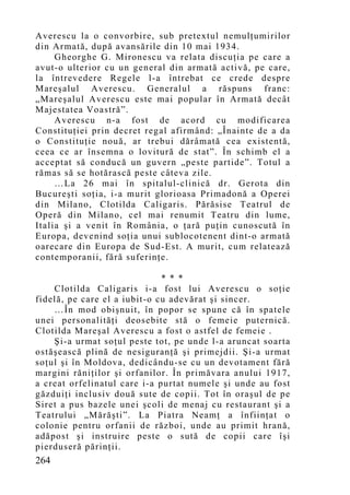Averescu la o convorbire, sub pretextul nemulţumirilor
din Armată, după avansările din 10 mai 1934.
     Gheorghe G. Mironescu va relata discuţia pe care a
avut-o ulterior cu un general din armată activă, pe care,
la întrevedere Regele l-a întrebat ce crede despre
Mareşalul Averescu. Generalul a răspuns franc:
„Mareşalul Averescu este mai p opular în Armată decât
Majestatea Voastră”.
     Averescu n-a fost de acord cu modificarea
Constituţiei prin decret regal afirmând: „Înainte de a da
o Constituţie nouă, ar trebui dărâmată cea existentă,
ceea ce ar însemna o lovitură de stat”. În schimb el a
acceptat să conducă un guvern „peste partide”. Totul a
rămas să se hotărască peste câteva zile.
     …La 26 mai în spitalul-clinică dr. Gerota din
Bucureşti soţia, i-a murit glorioasa Primadonă a Operei
din Milano, Clotilda Caligaris. Părăsise Teatrul de
Operă din Milano, cel mai renumit Teatru din lume,
Italia şi a venit în România, o ţară puţin cunoscută în
Europa, devenind soţia unui sublocotenent dint-o armată
oarecare din Europa de Sud-Est. A murit, cum relatează
contemporanii, fără suferinţe.

                              * * *
    Clotilda Caligaris i-a fost lui Averescu o soţie
fidelă, pe care el a iubit-o cu adevărat şi sincer.
    …În mod obişnuit, în popor se spune că în spatele
unei personalităţi deosebite stă o femeie puternică.
Clotilda Mareşal Averescu a fost o astfel de femeie .
    Şi-a urmat soţul peste tot, pe unde l-a aruncat soarta
ostăşească plină de nesiguranţă şi primejdii. Şi-a urmat
soţul şi în Moldova, dedicându-se cu un devotament fără
margini răniţilor şi orfanilor. În primăvara anului 1917,
a creat orfelinatul care i-a purtat numele şi unde au fost
găzduiţi inclusiv două sute de copii. Tot în oraşul de pe
Siret a pus bazele unei şcoli de menaj cu restaurant şi a
Teatrului „Mărăşti”. La Piatra Neamţ a înfiinţat o
colonie pentru orfanii de război, unde au primit hrană,
adăpost şi instruire peste o sută de copii care îşi
pierduseră părinţii.
264
 