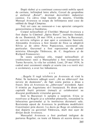 După război şi-a continuat consecventă nobila operă
de caritate, înfiinţând între altele, Cercul de gospodine
şi atelierul „Roiul”, destinat dezvoltării industriei
casnice. Cu câtva timp înainte de moarte, Clotilda
Mareşal Averescu se ocupa de înfiinţarea unei case de
odihnă de lângă Câmpina.
    Toţi cei care au cunoscut-o i-au apreciat categoric
generozitatea şi bunătatea.
    Corpul neînsufleţit al Clotildei Mareşal Averescu a
fost depus la Căminul „Spiru Haret”, instituţie fondată
de ea. Duminică, 28 mai 1934, a avut loc, la Bucureşti,
un serviciu religios şi mai apoi o ceremonie funerară.
Alexandru Averescu a fost însoţit de fiica sa adoptivă
Silvia şi de către Petre Papacostea, secretarul său
particular. Guvernul a fost reprezentat de primul
ministru Gheorghe Tătărescu, dr. C. Angelescu şi de
Richard Franasovici.
    În seara aceleiaşi zile, trupul neînsufleţit al
credincioasei soţii a Mareşalului a fost transportat la
Turnu Severin, la vila lor celebră. Luni, 29 mai 1934, în
cadrul unei ceremonii simple şi scurte (nu s-a rostit nici
o cuvântare), a avut loc înhumarea.

                              * * *
     …Regele îl rugă telefonic pe Averescu să vină la
Palat. În încheiere adăugă scurt: „Să nu zăboveşti! Am
nevoie de dumneata”, de fapt conta partea a doua a
frazei. Ştia că Averescu nu „zăboveşte” niciodată. Apoi
îl trimise pe Argetoianu să-l însoţească. Pe drum spre
capitală foştii prieteni (totuşi) şi colaboratori au
discutat problemele viitorului guvern.
     Însă la Bucureşti îi aştepta o surpriză. Criza se
rezolvase şi Regele şi-a schimbat planurile, renunţând la
înlocuirea guvernului şi la instituirea dictaturii sale.
Rezistenţa opusă de Averescu în problema modificării
Constituţiei prin decret, l-a decis pe Rege să colaboreze
mai departe cu guvernul Tătărescu, mult mai uşor de
dirijat decât Averescu.
     Mareşalul Averescu a fost profund indignat de
purtarea Regelui, cu toate că bănuia că acesta dorea cu
                                                      265
 