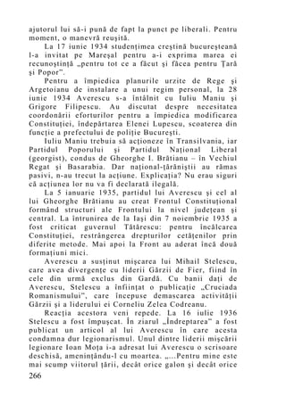 ajutorul lui să-i pună de fapt la punct pe liberali. Pentru
mo ment, o manevră reuşită.
    La 17 iunie 1934 studenţimea creştină bucureşteană
l-a invitat pe Mareşal pentru a-i exprima marea ei
recunoştinţă „pentru tot ce a făcut şi făcea pentru Ţară
şi Popor”.
    Pentru a împiedica planurile urzite de Rege şi
Argetoianu de instalare a unui regim personal, la 28
iunie 1934 Averescu s-a întâlnit cu Iuliu Maniu şi
Grigore Filipescu. Au discutat despre necesitatea
coordonării eforturilor pentru a împiedica modificarea
Constituţiei, îndepărtarea Elenei Lupescu, scoaterea din
funcţie a prefectului de poliţie Bucureşti.
    Iuliu Maniu trebuia să acţioneze în Transilvania, iar
Partidul Poporului şi Partidul Naţional Liberal
(georgist), condus de Gheorghe I. Brătianu – în Vechiul
Regat şi Basarabia. Dar naţional-ţărăniştii au rămas
pasivi, n-au trecut la acţiune. Explicaţia? Nu erau siguri
că acţiunea lor nu va fi declarat ă ilegală.
    La 5 ianuarie 1935, partidul lui Averescu şi cel al
lui Gheorghe Brătianu au creat Frontul Constituţional
formând structuri ale Frontului la nivel judeţean şi
central. La întrunirea de la Iaşi din 7 noiembrie 1935 a
fost criticat guvernul Tătărescu: pentru încălcarea
Constituţiei, restrângerea drepturilor cetăţenilor prin
diferite metode. Mai apoi la Front au aderat încă două
formaţiuni mici.
    Averescu a susţinut mişcarea lui Mihail Stelescu,
care avea divergenţe cu liderii Gărzii de Fier, fiind în
cele din urmă exclus din Gardă. Cu banii daţi de
Averescu, Stelescu a înfiinţat o publicaţie „Cruciada
Romanismului”, care începuse demascarea activităţii
Gărzii şi a liderului ei Corneliu Zelea Codreanu.
    Reacţia acestora veni repede. La 16 iulie 1936
Stelescu a fost împuşcat. În ziarul „Îndreptarea” a fost
publicat un articol al lui Averescu în care acesta
condamna dur legionarismul. Unul dintre liderii mişcării
legionare Ioan Moţa i-a adresat lui Averescu o scrisoare
deschisă, ameninţându-l cu moartea. „...Pentru mine este
mai scu mp viitorul ţării, decât orice galon şi decât orice
266
 