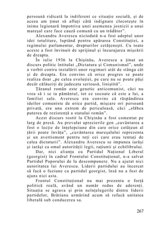 persoană ridicată la indiferent ce situaţie socială, şi de
aceea am ţinut să aflaţi câtă indignare clocoteşte în
inima legionară împotriva unei asemenea josnicii a unui
mareşal care face cauză comună cu un trădător”.
     Alexandru Averescu niciodată n-a fost adeptul unor
idei totalitare, luptând pentru apărarea Constituţiei, a
regimului parlamentar, drepturilor cetăţeneşti. Cu toate
aceste a fost învinuit de sprijinul şi încurajarea mişcării
de dreapta.
     În iulie 1936 la Chişinău, Averescu a ţinut un
discurs politic întitulat „Dictatura şi Comunismul”, unde
a vorbit contra instalării unor regimuri atât de stânga cât
şi de dreapta. Era convins că orice progres se poate
realiza doar „pe calea evoluţiei, pe care nu se poate păşi
decât călăuziţi de judecata serioasă, liniştită”.
     Ţăranul român este genetic anticomunist, căci nu
vrea să i se ia pământul, tot ce socoate că este a lui, a
familiei sale. Averescu era convins că răspândirea
ideilor comuniste de orice partid, mişcare ori persoană
privată, era una extrem de periculoasă, căci „slăbea
puterea de rezistenţă a statului român”.
     Acest discurs rostit la Chişinău a fost comentat pe
larg de presă. Au prevalat aprecierile gen „cuvântarea a
fost o lecţie de înţelepciune din care orice cetăţean al
ţării poate învăţa”, „cuvântarea mareşalului reprezenta
şi un avertisment pentru toţi cei care erau tentaţi de
calea dictaturii”. Alexandru Averescu se impunea iarăşi
şi iarăşi ca omul autorităţii legii, raţiunii şi echilibrului.
     Dar, nici alianţa cu Partidul Naţional Liberal
(georgist) în cadrul Frontului Constituţional, n-a salvat
Partidul Poporului de la descompunere. Nu a ajutat nici
autoritatea lui Averescu. Liderii partidului au încercat
să facă o fuziune cu partidul georgist, însă nu a fost de
ajuns nici asta.
     Frontul Constituţional nu mai prezenta o forţă
politică reală, având un număr redus de aderenţi.
Situaţia se agrava şi prin neînţelegerile dintre liderii
partidelor, Brătianu urmărind acum să refacă unitatea
liberală sub conducerea sa.

                                                          267
 